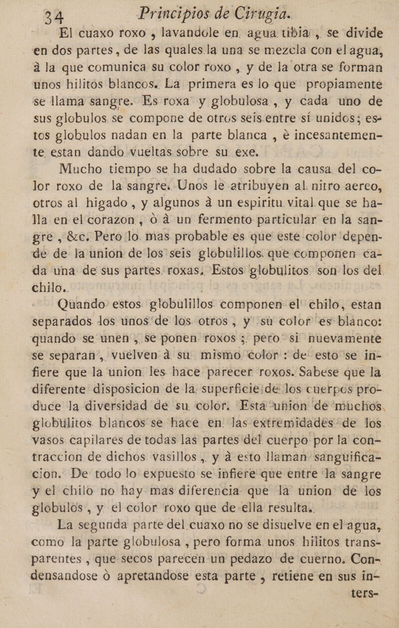 El cuaxo roxo , lavandole en. agua tibia: , se divide en dos partes, de las quales la una se mezcla con el agua, á la que comunica su color roxo , y de la otra se forman unos hilitós blancos. La primera es lo que propiamente se llama sangre. Es roxa y globulosa , y cada uno de sus globulos se compone de otros seis.entre sí unidos; es- tos globulos nadan en la parte blanca , e incesantemen- te estan dando vueltas sobre su exe. Mucho tiempo se ha dudado sobre la causa. del co- lor roxo de la sangre. Unos le atribuyen al. nitro aereo, otros al higado, y algunos á un espiritu vital que se ha- lla en el corazon, 0. a un fermento particular en la san- gre , 8zc. Pero lo. mas probable es que este color depen- de de la union de los seis globulillos. que componen ca- da una de sus partes/roxas. Estos globulitos son los del. chilo.. Quando: estos. eTobulillos componen el' chilo, estan separados los unos'de los otros , y su color es blanco: quando se unen , Se ponen. roxos ;. pero si nuevamente “se separan, vuélven dá su mismo colór : de: estose in- fiere que la union. les hace parecer roxos. Sabese que la diferente disposicion de la. superficie:de: los cuerpos pro- duce la diversidad de su color. “Está “union dé muchos. globulitos blancos se hace en. las extremidades de los. vasos capilares de todas las partes'del cuerpo por la con- traccion de dichos. vasillos , y d esta llaman: sanguifica- cion. De todo lo expuesto se infiere que entre la sangre y el chilo no hay mas diferencia que la union de los globulos , y el color roxo que de ella resulta. La segunda parte del cuaxo no se disuelve en el agua, como la parte globulosa , pero forma. unos hilitos trans- parentes , que secos parecen un pedazo de cuerno. Con= densandose Ó apretandose esta parte , retiene en sus in- ters-