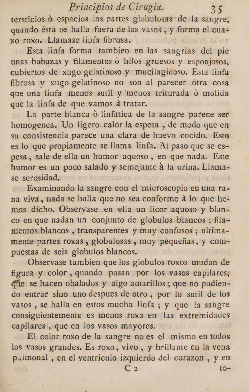 tersticios O. espacios las partes globulosas de la sangre; quando ésta se halla fuera de los vasos, y an el cua xo roxo.«,Llamase linfa fibrosa. ' | Esta linfa forma tambien en las 'sangrias del pie unas babazas y filamentos o hilos. gruesos y esponjosos, cubiertos de xugo gelatinoso y mucilaginoso. Esta linfa fibrosa v xugo gelatinoso no son al parecer otra cosa que una linfa menos sutil y 'menos triturada ó molida que la linfa de que vamos d tratar. La parte blanca o linfatica de la sangre parece ser homogenea. Un ligero calor la espesa , de modo que en su consistencia parece una clara de huevo cocido. Esto es lo que propiamente se llama linfa. Ál paso que se es- pesa, sale de ella un humor aquoso, en que nada. Este humor es un poco salado y Sepuejante a la orina, deca se serosidad. | Examinando la sangre con el microscopio en una ra= na viva, nada se halla que no sea conforme a lo que he- mos dicho. Observase «en ella un licor 'aquoso y blan- co en que nadan un conjunto de globulos blancos ; fila= mentós blancos , transparentes y muy confusos ; ultima- mente-partes roxas », globulosas ,Ímuy pequeñas, y com- puestas de seis globulos blancos. -Observase tambien que los globulos roxos mudan de figura y color , quando: pasan por los vasos capilares; gíie se hacen obalados y algo amarillos; que no pudien- do entrar sino uno despues de otro , por lo sutil de los vasos , se halla en estos mucha linfa ; y que la sangre consiguientemente es menos roxa en las extremidades capilares, que en los vasos mayores. El color roxo de la sangre noes el mismo en todos los vasos grandes. Es roxo, vivo, y brillante en la vena p.imonal , en el ventriculo izquierdo del corazon , y en ca to-