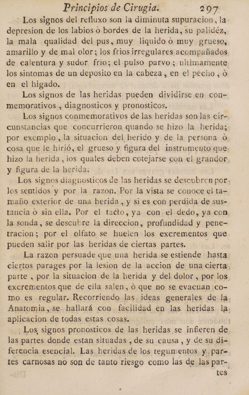 Principios de pita LOA Los signos del refiuxo son la diminuta supuracion, la. depresion de los labios 0 bordes de la herida, su palidéz, la mala qualidad del pus, muy liquido o muy grueso, amarillo y de mal olor; los frios irregulares acompañados de calentura y sudor frio; el pulso parvo; ultimamente los sintomas de un deposito en la cabeza, en el pecho, o en el higado. Los signos de las heridas seda dividirse en con- memorativos , diagnosticos y pronosticos. Los signos conmemorativos de las heridas sonlas cir-. cunstancias que concurrieron quando se hizo la herida; por exemplo, la situacion del herido y de la persona 0 cosa que le hirió, el grueso y figura del instrumento que hizo la herida, los quales deben cotejarse con el grandor, y figura de la herida: Los signos diagnosticos de pel Aecebd se descubren por; los sentidos y por la razon. Por la vista se conoce el ta= maño exterior de una berida , y si es con perdida de sus- tancia O sin ella. Por el e ya con el dedo, ya con, la sonda, se descubre la direccion, profundidad y pene- tracion; por el olfato se huelen los excrementos que pueden salir por las heridas de ciertas partes. La razon persuade que una herida se estiende hasta. ciertos parages por la lesion de la accion de una cierta; parte , por la situacion de la herida y del dolor , por los excrementos que de eila salen, O que no se evacuan co- mo es regular. Recorriendo las. ideas generales de la. Anatomia, se hallará con. facilidad en las heridas la. aplicacion de todas estas cosas. ] -¡ Los, signos pronosticos de las heridas se Pc de las partes donde estan situadas , de su causa, y de su di- ferencia esencial. Las heridas de los tegumentos y. par= tes carnosas no son de tanto riesgo como las de las par-. tos