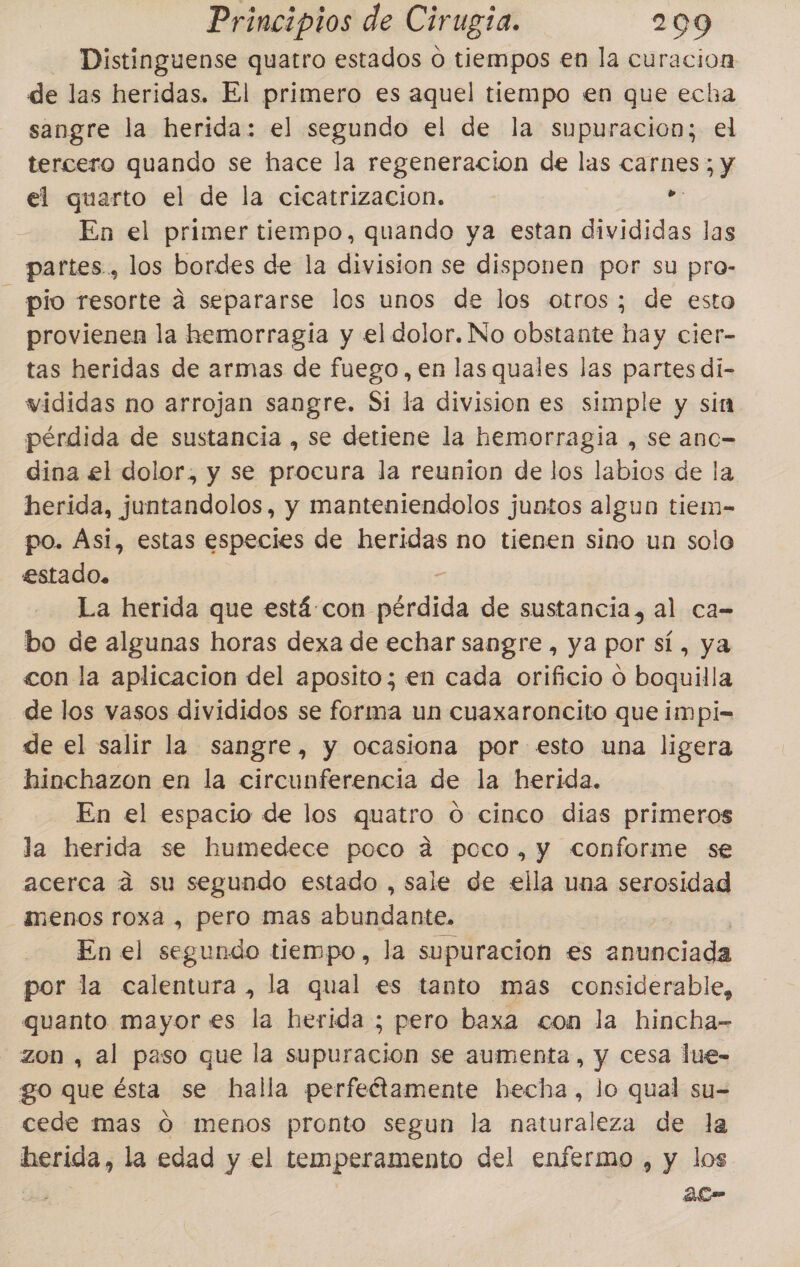 Distinguense quatro estados o tiempos en la curacion de las heridas. El primero es aquel tiempo en que echa sangre la herida: el segundo el de la supuracion; el tercero quando se hace la regeneracion de las carnes; y el quarto el de la cicatrizacion. El En el primer tiempo, quando ya estan divididas las partes, los bordes de la division se disponen por su pro- pio resorte á separarse los unos de los otros; de esto provienen la hemorragia y el dolor. No obstante hay cier- tas heridas de armas de fuego, en las quales las partes di- vididas no arrojan sangre. Si la division es simple y sin pérdida de sustancia , se detiene la hemorragia , se anc= dina el dolor, y se procura la reunion de los labios de la herida, juntandolos, y manteniendolos juntos algun tiem- po. Asi, estas especies de heridas no tienen sino un solo estado. 5 La herida que está-con pérdida de sustancia, al ca= bo de algunas horas dexa de echar sangre , ya por sí, ya con la aplicacion del aposito; en cada orificio o boquilla de los vasos divididos se forma un cuaxaroncito que impi= de el salir la sangre, y ocasiona por esto una ligera hinchazon en la circunferencia de la herida. En el espacio de los quatro O cinco dias primeros la herida se humedece poco 4 poco, y conforme se acerca ad su segundo estado , sale de ella una serosidad menos roxa , pero mas abundante. | En el segundo tiempo, la supuracion es anunciada por la calentura, la qual es tanto mas considerable, quanto mayor es la herida ; pero baxa con la hincha- zon , al paso que la supuracion se aumenta, y cesa lue- go que ésta se halla perfeétamente hecha, lo qual su-= cede mas O menos pronto segun la naturaleza de la herida, la edad y el temperamento del enfermo , y los | ac”