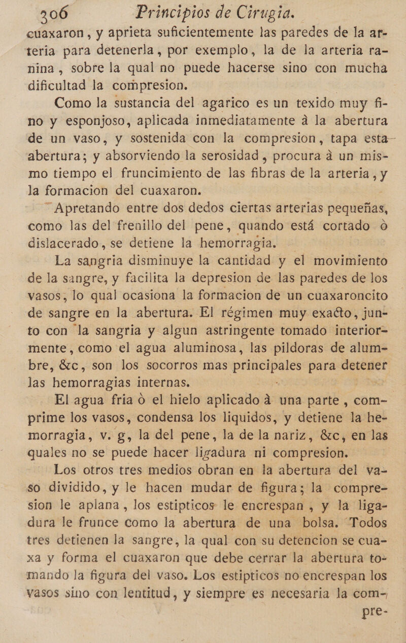 cuaxaron, y aprieta suficientemente las paredes de la ar- teria para detenerla , por exemplo, la de la arteria ra- nina , sobre la qual no puede hacerse sino con mucha dificultad la compresion, Como la sustancia del agarico es un texido muy fi- no y esponjoso, aplicada inmediatamente a la abertura de un vaso, y sostenida con la compresion, tapa esta— abertura; y absorviendo la serosidad , procura á un mis- mo tiempo el fruncimiento de las fibras de la arteria, y la formacion del cuaxaron. — Apretando entre dos dedos ciertas arterias pequeñas, como las del frenillo del pene, quando está cortado O dislacerado, se detiene la hemorragia. | La sangria disminuye la cantidad y el movimiento de la sangre, y facilita la depresion de las paredes de los vasos, lo qual ocasiona la formacion de un cuaxaroncito de sangre en la abertura. El régimen muy exacto, jun- to con la sangria y algun astringente tomado interior= mente, como el agua aluminosa, las pildoras de alum- bre, 87c, son los socorros mas principales para e las hemorragias internas. de El agua fria o el hielo sfplicallo á una parte, com- prime los vasos, condensa los liquidos, y detiene la he- morragia, v. g, la del pene, la de la nariz, 8zc, en las quales no se puede hacer ligadura ni compresion. Los otros tres medios obran en la abertura del va- so dividido, y le hacen mudar de figura; la compre- sion le aplana, los estipticos le encrespan , y la liga- dura le frunce como la abertura de una bolsa. “Todos tres detienen la sangre, la qual con su detencion se cua=- xa y forma el cuaxaron que debe cerrar la abertura to- mando la figura del vaso. Los estipticos no encrespan los vasos sino con lentitud, y siempre es necesaria la com-, pre-