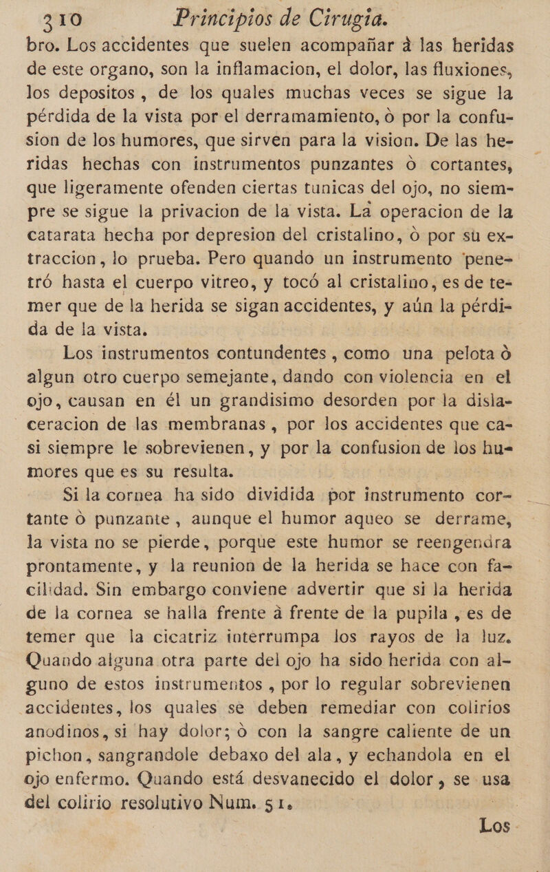 bro. Los accidentes que suelen acompañar d las heridas de este organo, son la inflamacion, el dolor, las fluxiones, los depositos , de los quales muchas veces se sigue la pérdida de la vista por el derramamiento, o por la confu- sion de los humores, que sirven para la vision. De las he- ridas hechas con instrumentos punzantes O cortantes, que ligeramente ofenden ciertas tunicas del ojo, no siem- pre se sigue la privacion de la vista. La operacion de la catarata hecha por depresion del cristalino, O por su ex- traccion, lo prueba. Pero quando un instrumento 'pene= tró hasta el cuerpo vitreo, y tocó al cristalino, es de te- mer que de la herida se sigan accidentes, di aún la pérdi- da de la vista. Los instrumentos contundentes , como una pelota d algun otro cuerpo semejante, dando con violencia en el ojo, causan en él un grandisimo desorden por la disla- -_ceracion de las membranas, por los accidentes que ca- si siempre le sobrevienen, y por la confusion de los hu= mores que es su resulta. Si la cornea ha sido dividida por instrumento cor= tante O punzante, aunque el humor aqueo se derrame, la vista no se pierde, porque este humor se reengendra prontamente, y la reunion de la herida se hace con fa= cilidad. Sin embargo conviene advertir que sí la herida de la cornea se halla frente a frente de la pupila , es de temer que la cicatriz interrumpa los rayos de la luz, Quando alguna otra parte del ojo ha sido herida con al- guno de estos instrumentos , por lo regular sobrevienen accidentes, los quales se deben remediar con colirios anodinos, si hay dolor; 0 con la sangre caliente de un pichon, sangrandole debaxo del ala, y echandola en el ojo enfermo. Quando está desvanecido el dolor, se usa del colirio resolutivo Num. 51. | el