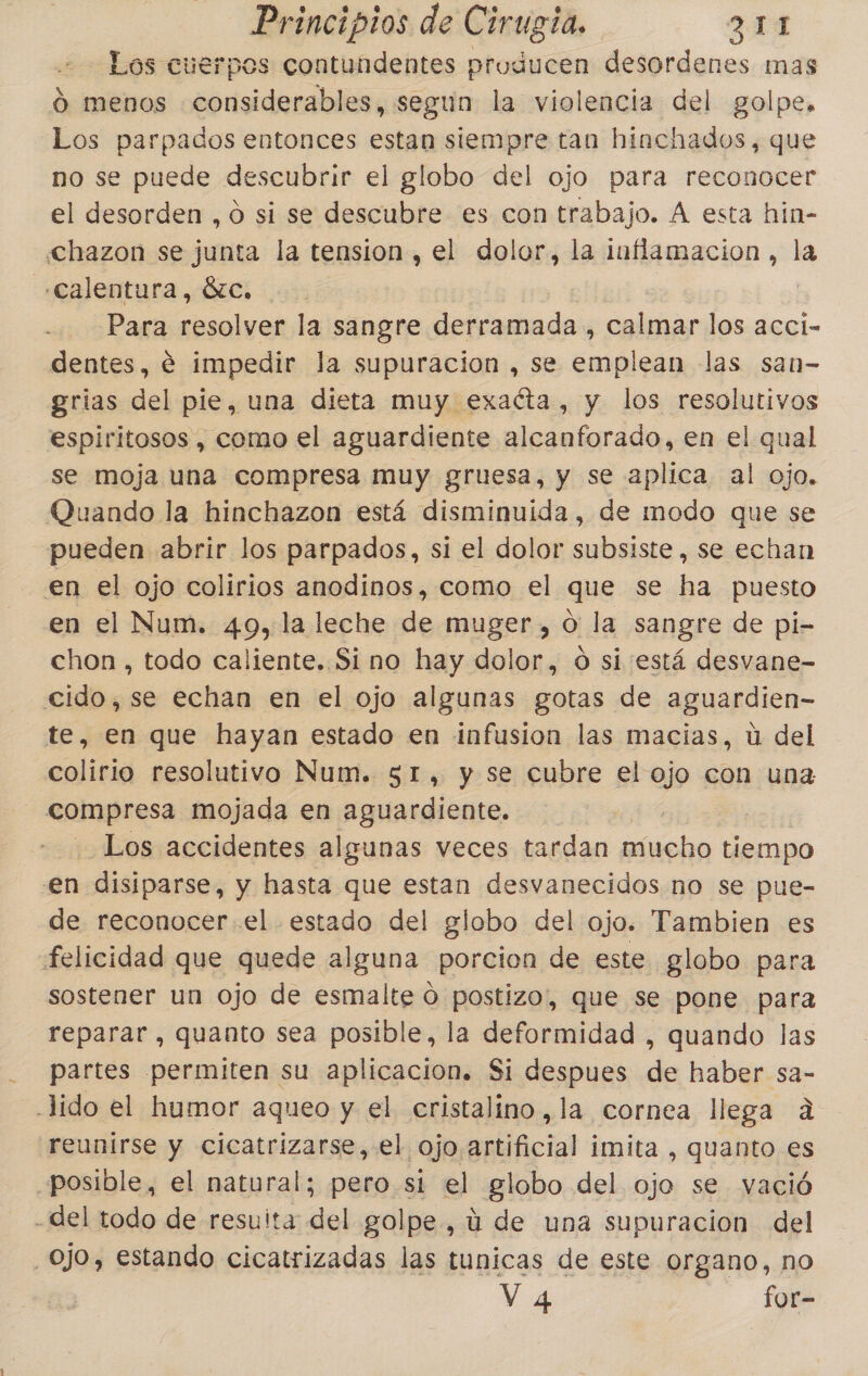 Los cuerpos contundentes producen desordenes mas Ó menos considerables, segun la violencia del golpe. Los parpados entonces estan siempre tan hinchados, que no se puede descubrir el globo del ojo para reconocer el desorden , O si se descubre es con trabajo. A esta hin- chazon se junta la tension, el dolor, la inflamacion , la «Calentura, ózc. Para resolver la sangre derramada , calmar los accí- dentes, € impedir la supuracion , se emplean las san- grias del pie, una dieta muy exaéta, y los resolutivos espiritosos , como el aguardiente alcanforado, en el qual se moja una compresa muy gruesa, y se aplica al ojo. Quando la hinchazon está disminuida, de modo que se pueden abrir los parpados, si el dolor subsiste , se echan en el ojo colirios anodinos, como el que se ha puesto en el Num. 49, la leche de muger , o: la sangre de pi- chon , todo caliente. Si no hay dolor, O si está desvane- cido,se echan en el ojo algunas gotas de aguardien- te, en que hayan estado en infusion las macias, ú del colirio resolutivo Num. 51, y se cubre el ojo con una compresa mojada en aguardiente. Los accidentes algunas veces tardan mucho tiempo en disiparse, y hasta que estan desvanecidos no se pue- de reconocer el estado del globo del ojo. Tambien es felicidad que quede alguna porcion de este globo para sostener un ojo de esmalte ó postizo, que se pone para reparar , quanto sea posible, la deformidad , quando las partes permiten su aplicacion. Si despues de haber sa- -lido el humor aqueo y el cristalino ,la cornea llega a reunirse y cicatrizarse, el ojo artificial imita , quanto es posible, el natural; pero si el globo del ojo se vació -del todo de resuita del golpe, ú de una supuracion del Ojo, estando cicatrizadas las tunicas de este organo, no