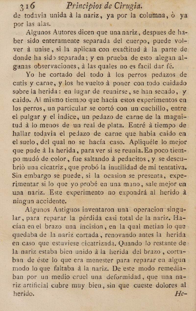 de todavía unida á la nariz, ya por la columna, o ya por las alas. | Algunos Áutores dicen que una nariz, despues de ha- ber sido enteramente separada del cuerpo, puede vol- ver d unise, si la aplican con exaétitud á la parte de donde ha sido separada; y en prueba de esto alegan al- gunas observaciones, a las quales no es facil dar fé, Yo he cortado del todo á los perros pedazos de cutis y carne, y los he vuelto 4 poner con todo cuidado sobre la herida: en lugar de reunirse, se han secado, y caido. Ál mismo tiemoo que hacía estos experimentos en los perros, un particular se cortó con un cuchillo, entre el pulgar y el indice, un pedazo de carne de la magni- tud a lo menos de un real de plata. Entré a tiempo de hallar todavia el pedazo de carne que había caido en el suelo, del qual no se hacía caso. Apliquéle lo mejor que pude a la herida, para ver sí se reunia. En poco tiem- po mudó de color, fue saltando á pedacitos , y se descu- brió una cicatriz, que probó la inutilidad de mi tentativa. Sin embargo se puede, si la ocasion se presenta, expe- rimentar sí lo que yo probé en una mano, sale mejor en una nariz. Este experimento no expondrá al herido a ningun accidente. Algunos Antiguos inventaron una operacion singu- lar, para reparar la pérdida casi total de la nariz. Ha- cían enel brazo una incision, en la qual metían lo que quedaba de la nariz cortada, renovando antes la herida en caso que estuviese cicatrizada. Quando lo restante de la nariz estaba bien unido á la herida del brazo , corta- ban de éste lo que era menester para reparar en algun modo lo que faltaba á la nariz. De este modo remediía- ban por un medio cruel una deformidad, que una na- riz artificial cubre muy bien, sin que cueste dolores al herido. He-