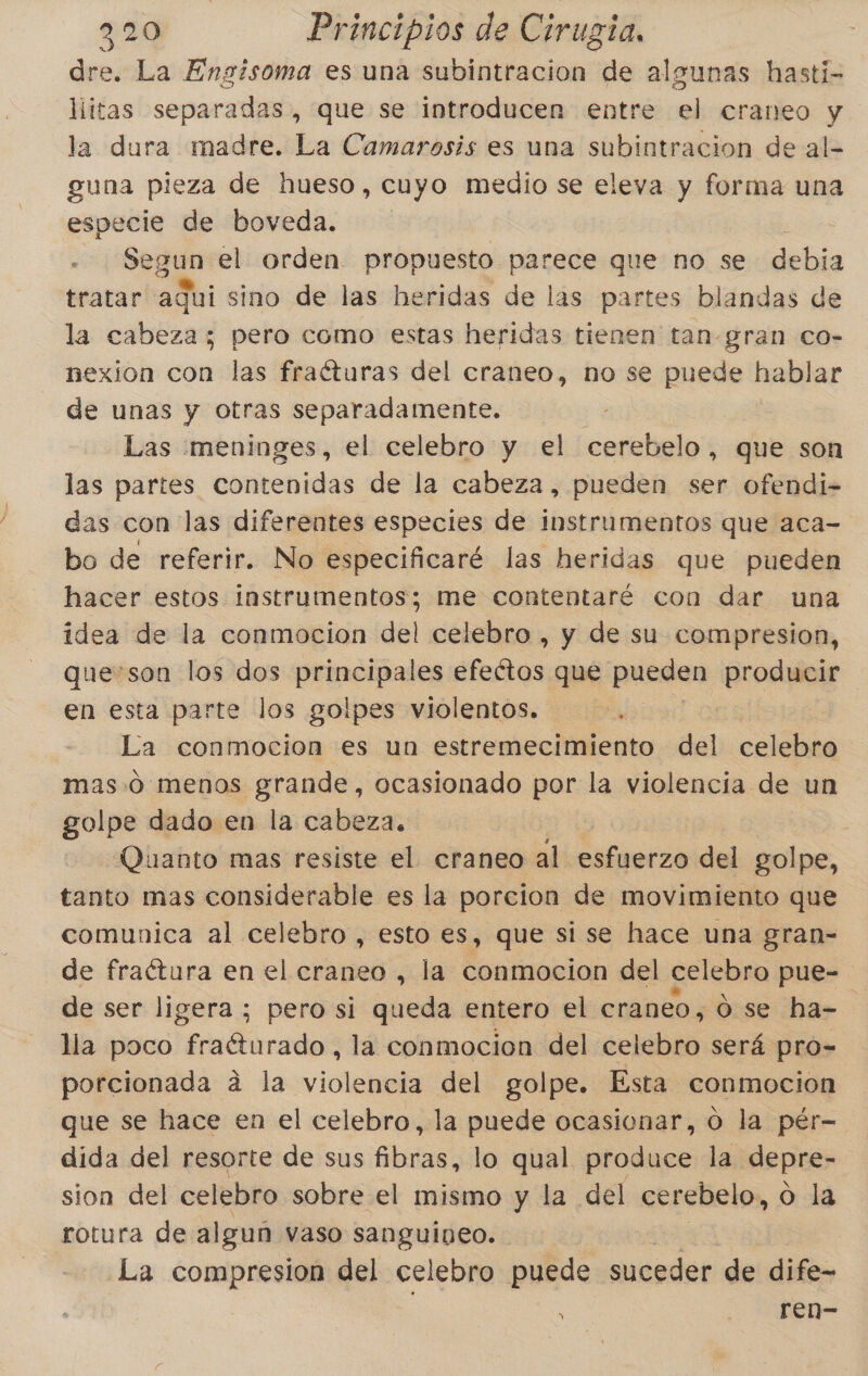 de La Engisoma es una subintracion de algunas hasti- littas separadas, que se introducen entre el craneo y la dura madre. La Camarosis es una subintracion de al- guna pieza de hueso, cuyo medio se eleva y forma una especie de boveda. Pega el orden. propuesto parece que no se debia tratar aqui sino de las heridas de las partes blandas de la cabeza; pero como estas heridas tienen tan-gran co- nexíon con las fraéturas del craneo, no se puede hablar de unas y otras separadamente. Las meninges, el celebro y el cerebelo, que son las partes contenidas de la cabeza, pueden ser ofendi- das con las diferentes especies de instrumentos que aca- bo de referir. No especificaré las heridas que pueden hacer estos instrumentos; me contentaré con dar una idea de la conmocion del celebro , y de su compresion, ueson los dos principales ¡festa que pueden producir en esta parte los golpes violentos. La conmocion es un estremecimiento del celebro mas.o menos grande, ocasionado por la violencia de un golpe dado en la cabeza. Quanto mas resiste el craneo al: esfuerzo del golpe, tanto mas considerable es la porcion de movimiento que comunica al celebro , esto es, que si se hace una gran- de fraítura en el craneo , la conmocion del celebro pue=. de ser ligera ; pero si queda entero el craneo, 0 se ha=. lla poco fraéturado , la conmocion del celebro será pro- porcionada á la violencia del golpe. Esta conmocion que se hace en el celebro, la puede ocasionar, O la pér- dida del resorte de sus fibras, lo qual produce la depre- sion del celebro sobre el mismo y la del cerebelo, o la rotura de algun vaso sanguineo. La compresion del celebro puede suceder de dife- ren-