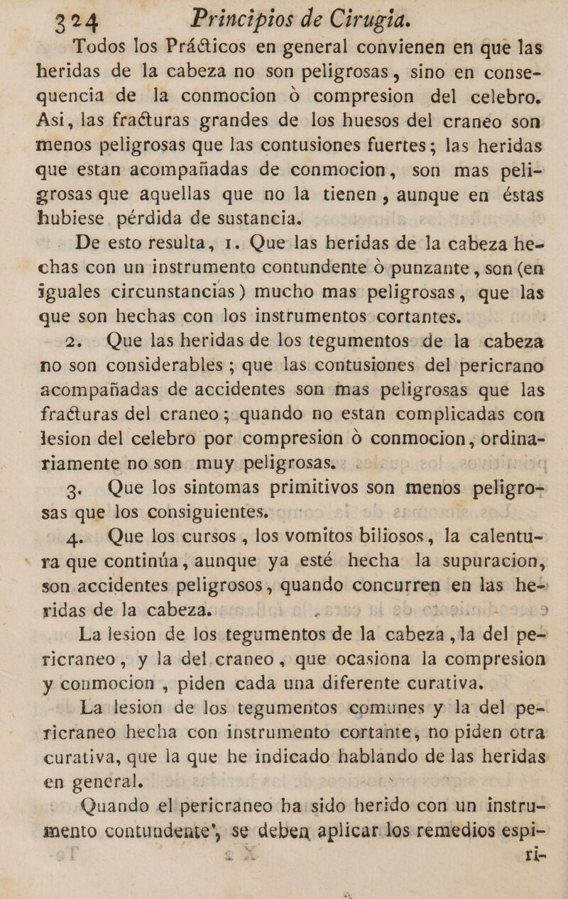 Todos los Práéticos en general convienen en que las heridas de la cabeza no son peligrosas, sino en conse- quencia de la conmocion 0 compresion del celebro, Asi, las fraíturas grandes de los huesos del craneo son menos peligrosas que las contusiones fuertes; las heridas que estan acompañadas de conmocion, son mas peli- grosas que aquellas que no la tienen , aunque en éstas hubiese pérdida de sustancia. De esto resulta, 1. Que las heridas de la cabeza he= chas con un instrumento contundente O punzante , son (en iguales circunstancias) mucho mas peligrosas, que las que son hechas con los instrumentos cortantes, | 2. Que las heridas de los tegumentos. de la cabeza no son considerables ; que las contusiones del pericrano acompañadas de accidentes son mas peligrosas que las fraéturas del craneo; quando no estan complicadas con lesion del celebro por compresion o conmocion, ordina- riamente no son muy peligrosas. | a 3. Que los sintomas primitivos son menos peligro- sas que los consiguientes. : 4. Que los cursos , los vomitos biliogos: la calentu- * ra que continúa, aunque ya esté hecha la supuracion, son accidentes peligrosos, quando concurren en las he- ridas de la cabeza. | a 3 La lesion de los tegumentos de la cotliciadns de del pe= ricraneo, y la del.craneo, que ocasiona la compresion y conmoción , piden cada una diferente curativa. La lesion de los tegumentos comunes y la del pe- ricraneo hecha con instrumento cortante, ño piden otra curativa, que la que he indicado hablando de las heridas en general, | : | Quando el pericraneo ba sido herido con un instru= mento contundente, se deben aplicar los remedios espi- l S.A ¡UU