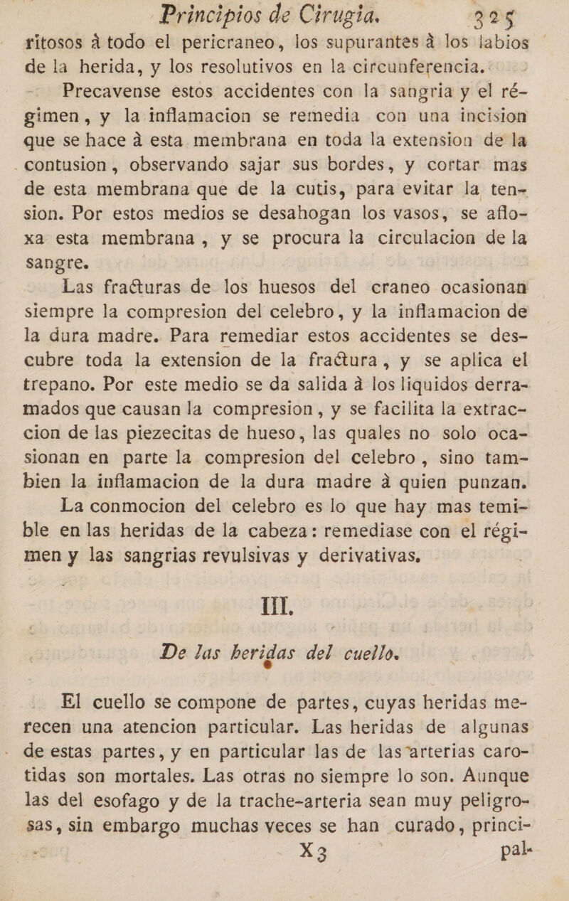 ritosos á todo el pericraneo, los supurantes á los labios de la herida, y los resolutivos en la circunferencia. Precavense estos accidentes con la sangría y el ré- gimen, y la inflamacion se remedia con una incision que se hace a esta membrana en toda la extension de la - contusion , observando sajar sus bordes, y cortar mas de esta membrana que de la cutis, para evitar la ten- sion. Por estos medios se desahogan los vasos, se aflo- xa esta membrana , y se procura la circulacion de la Sangre. | Las fraéturas de los huesos del craneo ocasionan siempre la compresion del celebro, y la inflamacion de la dura madre. Para remediar estos accidentes se des- cubre toda la extension de la fraétura, y se aplica el trepano. Por este medio se da salida á los liquidos derra- mados que causan la compresion, y se facilita la extrac- cion de las piezecitas de hueso, las quales no solo oca- sionan en parte la compresion del celebro, sino tam- bien la inflamacion de la dura madre a quien punzan. La conmocion del celebro es lo que hay mas temi- ble en las heridas de la cabeza: remediase con el régi- men y las sangrias revulsivas y derivativas, | UL De las heridas del cuello, El cuello se compone de partes, cuyas heridas me- recen una atencion particular. Las heridas de algunas de estas partes, y en particular las de las”“arterias caro- tidas son mortales. Las otras no siempre lo son. Aunque las del esofago y de la trache-arteria sean muy peligro- sas, sin embargo muchas veces se han curado, princi- AR de pal.