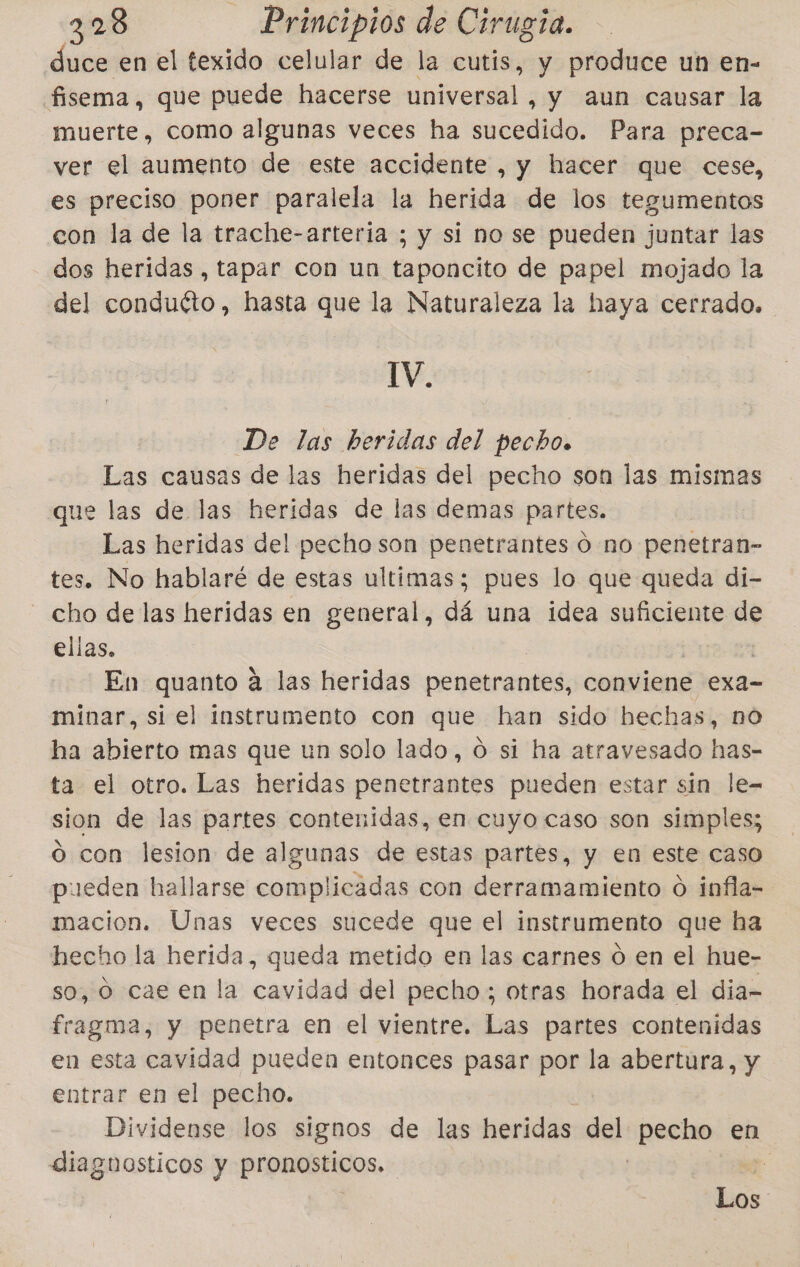 duce en el texido celular de la cutis, y produce un en- fisema, que puede hacerse universal, ds aun causar la muerte, como algunas veces ha sucedido. Para preca- ver el aumento de este accidente , y hacer que cese, es preciso poner paralela la herida de los tegumentos con la de la trache-arteria ; y si no se pueden juntar las dos heridas , tapar con un taponcito de papel mojado la del conduéto, hasta que la Naturaleza la haya cerrado. IV. De las beridas del pecho. Las causas de las heridas del pecho son las mismas que las de las heridas de las demas partes. Las heridas del pecho son penetrantes Ó no penetran- tes. No hablaré de estas ultimas; pues lo que queda di- - cho de las heridas en general, dá una idea suficiente de ellas, En quanto á las heridas penetrantes, conviene exa- minar, si el instrumento con que han sido hechas, nO ha abierto mas que un solo lado, O si ha atravesado has- ta el otro. Las heridas penetrantes pueden estar sin le= sion de las partes contenidas, en cuyo caso son simples; o con lesion de algunas de estas partes, y en este caso pueden hallarse complicadas con derramamiento o infla- macion. Unas veces sucede que el instrumento que ha hecho la herida, queda metido en las carnes ó en el hue- so, O cae en la cavidad del pecho; otras horada el dia- fragma, y penetra en el vientre. Las partes contenidas en esta cavidad pueden entonces pasar por la abertura, y entrar en el pecho. Dividense los signos de las heridas del pación en diagnosticos y pronosticos. 4 Los