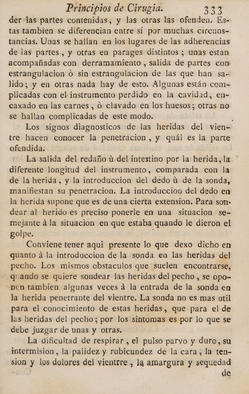 der las partes contenidas, y las otras las ofenden. Es- tas tambien se diferencian entre sí por muchas circuns- tancias. Unas se hallan en los lugares de las adherencias de las partes, y otras en parages distintos ; unas estan acompañadas con derramamiento , salida de partes con: estrangulacion 0 sin estrangulación de las que han sa- lido; y en otras nada hay de esto. Algunas están com- plicadas con el instrumento perdido en la cavidad, en- caxado en las carnes , O clavado en los huesos; otras no se hallan complicadas de este modo. - Los signos diagnosticos de las heridas del vien- tre hacen conocer la penetracion , y quál es la parte ofendida. La salida del redaño ú del intestino por la herida, la diferente longitud del instrumento, comparada con la de la herida, y la introduccion del dedo ú de la sonda, manifiestan su penetracion. La introduccion del dedo en la herida supone que es de una cierta extension. Para son- dear al herido es preciso ponerle en una situacion se- mejante a la situacion en que estaba quando le dieron el golpe. | pos Conviene tener aqui presente lo que dexo dicho en quanto a la introduccion de la sonda en las heridas del pecho. Los mismos obstaculos que suelen encontrarse, quando se quiere sondear las heridas del pecho , se opo- -nen tambien algunas veces á la entrada de la sonda en la herida penetrante del vientre. La sonda no es mas util para el conocimiento de estas heridas, que para el de las heridas del pecho; por los sintomas es por lo que se debe juzgar de unas y otras, La dificultad de respirar , el pulso parvo y duro, su intermision, la palidez y rubicundez de la cara, la ten- sion y los dolores del yientrre , la amargura y sequedad BOS de