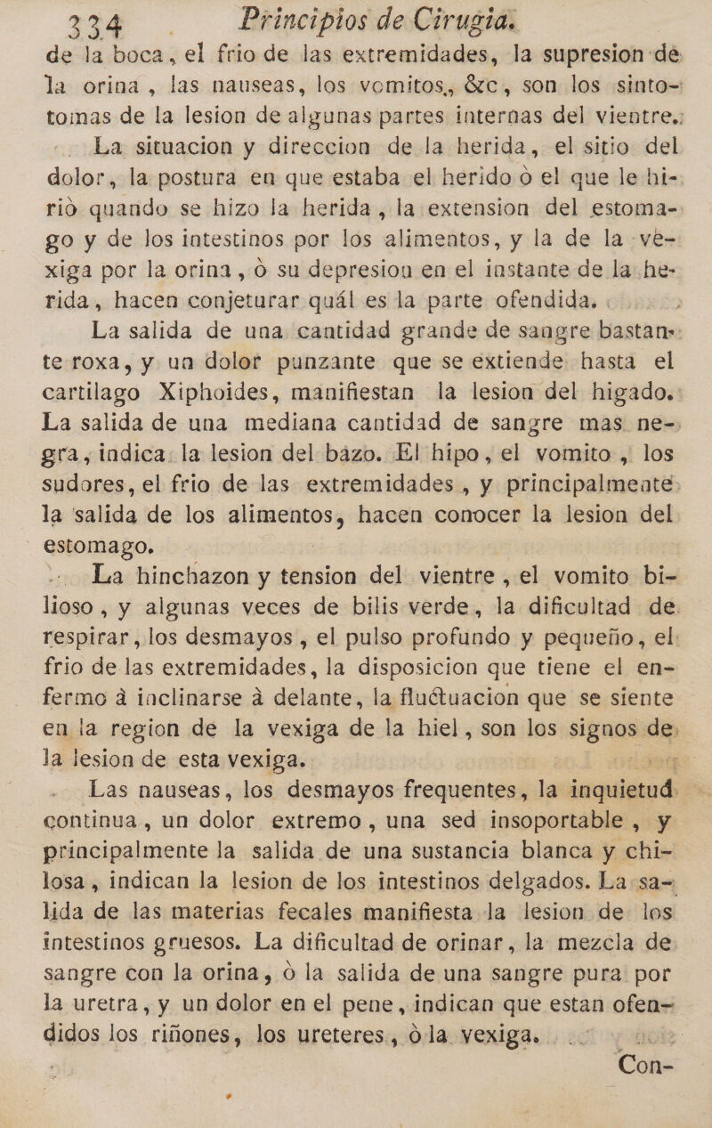 de la boca, el frio de las extremidades, la supresion de la orina, las nauseas, los vomitos,, 6zc., son los «sinto= tomas de la lesion de algunas partes internas del vientre,; La situacion y direccion de la herida, el sitio del dolor, la postura en que estaba el herido o el que le hi-. rió quando se hizo la herida, la extension del estoma= go y de los intestinos por los alimentos, y la de la .ve- xiga por la orina, o su depresion en el instante de la he- rida, hacea conjeturar quál es la parte ofendida. La salida de una cantidad grande de sangre bastan» te roxa, y uan dolor punzante que se extiende hasta el cartilago Xiphoides, manifiestan la lesion del higado. La salida de una mediana cantidad de sangre mas ne-. gra, indica: la lesion del bazo. El hipo, el vomito , los sudores, el frio de las extremidades , y principalmente la salida de los ejocias hacen conocer la lesion del - estomago. La hinchazon y tension del vientre, el vomito bi- lioso , y algunas veces de bilis verde, la dificultad de respirar, los desmayos , el pulso profundo y pequeño, el: frio de las extremidades, la disposicion que tiene el en- fermo á inclinarse á delante, la fuétuacion que se siente en la region de la vexiga de la hiel, son los BRO de. la lesion de esta vexiga. | oda Las nauseas, los desmayos frequentes, la jsi continua, un dolor extremo , una sed insoportable , y principalmente la salida de una sustancia blanca y chi- losa , indican la lesion de los intestinos delgados. La :sa= lida de las materias fecales manifiesta la lesion de los intestinos gruesos. La dificultad de orinar, la mezcla de sangre con la orina, 0 la salida de una sangre pura por la uretra, y un dolor en el pene, indican que estan ofen= didos los riñones, los ureteres., 0. la yexiga. r gods Con-