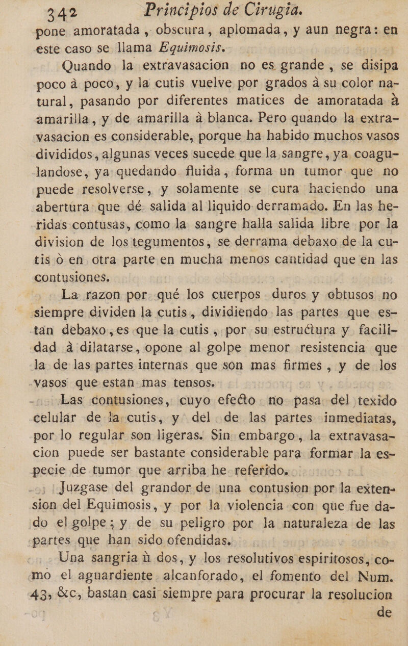 pone amoratada , obscura, aplomada, y aun Meis en este caso se llama Equimosts. V Quando la extravasacion no es grande , se disipa poco á poco, y la cutis vuelve por grados a su color na- tural, pasando por diferentes matices de amoratada á amarilla, y de amarilla á blanca. Pero quando la extra- vasacion es considerable, porque ha habido muchos vasos divididos, algunas veces sucede que la sangre, ya coagu- landose, ya quedando fluida, forma un tumor. que no puede resolverse, y solamente se cura haciendo una abertura. que dé. salida al liquido derramado. En las he- ridas contusas, como la sangre halla salida libre por la division de los tegumentos, se derrama debaxo de la cu- tis o en otra parte en mucha menos cantidad que en las contusiones. La razon por. qué los cuerpos duros y ebtusos no siempre dividen la cutis, dividiendo las partes que €s- tan debaxo,es.que la cutis , por su estruétura y facili- dad a dilatarse, opone al golpe menor resistencia que la de las partes internas que son mas firmes , y de los Vasos que estan mas tensos. “¿Las contusiones, cuyo efeéto no pasa: del .texido celular de lacutis, y del de las partes inmediatas, por lo regular son ligeras. Sin embargo, la extravasa- cion puede ser bastante considerable para formar la es- pecie de tumor que arriba he referido... ; ¿¡Juzgase del grandor de una contusion por la € exten- sion del Equimosis, y por la violencia con que fue da- do el golpe; y de su peligro por la naturaleza de las “partes que han sido ofendidas, | | Una sangria ú dos, y los resolutivos espiritosos, co- mo el aguardiente alcanforado, el fomento del Num. 43» Sc, bastan casi siempre para procurar la resolucion de