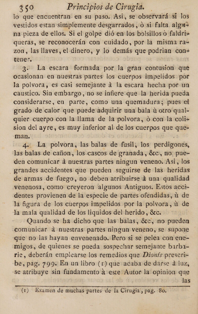 lo que encuentran en su paso. Asi, se observará si los vestidos estan simplemente desgarrados,.0 si falta. algu= na pieza de ellos. Si el golpe dió en los bolsillos o faldri&gt; queras, se reconocerán con cuidado, por la misma ra= zon, las llaves, el. dinero, y lo demás que aser con= tener) so 3. La escara formada por eN gran cometa que ocasionan en nuestras partes los cuerpos Iimpelidos por la polvora, es casi semejante a la escara hecha por un caustico. Sin embargo, no se infiere que la herida pueda considerarse, en parte, como una quemadura; pues el grado de calor que puede adquirir una bala ú otro qual- quier cuerpo con la llama de la polvora, ó con la coli» sion del ayre, es pelos inferior pe de los cuerpos e. que- man. 4. La polvora, las .. de fusil los por dp, - las balas de cañon, los cascos de granada, Érc», no: pue- den comunicar á nuestras partes ningun veneno. Asi, los grandes accidentes que pueden seguirse de las heridas de armas de fuego, no deben atribuirse 4 una qualidad venenosa, como creyeron algunos Antiguos. Estos acci- dentes provienen de la especie de partes ofendidas, ú de la figura de los cuerpos impelidos por la polvora, u de la mala qual lidad de los liquidos del herido, 8zc. Quando se ha dicho que las balas, Sc, no pueden comunicar ad nuestras partes ningun veneno, se supone que no las hayan envenenado.: Pero si se pelea con ene- -migos, de quienes se pueda sospechar semejante barba- rie, deberán empiearse los remedios que Dionís prescri= be, pag. 799: En un libro (r) que acaba de darse á luz, se atribuye sin fundamento á este: Autor la opinion que (1) Examen de muchas partes de la Cirugia, pag. 80.