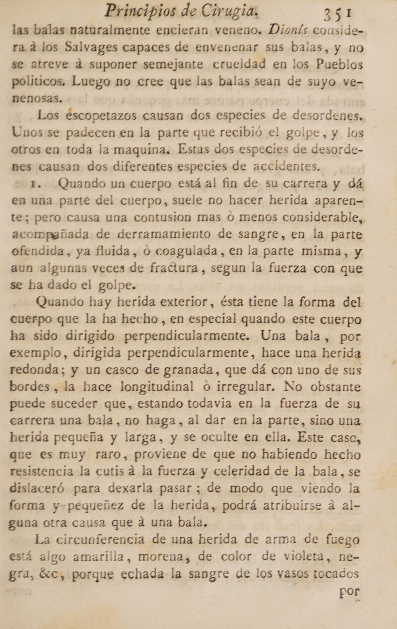 las balas naturalmente encieran veneno. Dionís conside- ra. 4 los Salvages capaces de envenenar sus baias, y no se atreve d suponer semejante crueldad en los Pueblos politicos, Luego no cree 20. las balas sean de suyo ve- nenosas, Los Escopetazos causan e especies de desordenes. Unos se padecen en la parte que recibió el golpe, y los otros en toda la maquina. Estas dos especies de desorde- nes causan dos diferentes especies de accidentes. 1. Quando un cuerpo está al fin de su carrera y dá en una parte del cuerpo, suele no hacer herida aparen- te; pero causa una contusion mas o menos considerable, acompañada de derramamiento de sangre, en la parte ofendida, ya fluida, o coagulada, en la parte misma, y aun algunas veces de fradtura, segun la fuerza con que se ha dado el golpe. Quando hay herida exterior, ésta tiene la forma del cuerpo que la ha hecho , en especial quando este cuerpo ha sido dirigido perpendicularmente. Una bala, por exempio, dirigida perpendicularmente, hace una herida redonda; y un casco de granada, que dá con uno de sus bordes, la hace longitudinal o irregular. No obstante puede suceder que, estando todavia en la fuerza de su carrera una bala, no haga, al dar en la parte, sino una herida pequeña y larga, y se oculte en ella. Este caso, que es muy raro, proviene de que no habiendo hecho resistencia la cutis a la fuerza y celeridad de la bala, se dislaceró para dexarla pasar; de modo que viendo la forma y-pequeñez de la herida, podrá atribuirse a al- guna otra causa que ád una bala. La circunferencia de una herida de arma de fuego está algo amarilla, morena, de color de violeta, ne- gra, GC, porque echada la sangre de los yasos tocados por