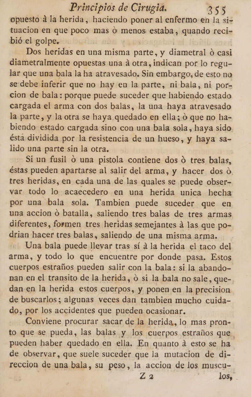 opuesto a la herida, haciendo poner al enfermo en la si- tuacion en que poco mas o: menos estaba, quando reci- bió el golpe. | Dos heridas en una misma ne y diameteala O casi diametralmente opuestas una á otra, indican por lo regu- lar que una bala la ha atravesado. Sin embargo, de esto na se-debe inferir que no hay en la parte, ni bala, ni por- cion de bala: porque puede suceder que habiendo estado cargada el arma con dos balas, la una haya atravesado la parte, y la otra se haya quedado en ella; 0 que no ha- biendo estado cargada sino con una bala sola, haya sido. ésta dividida por la resistencia de un hueso, y haya sa- lido una parte sin la otra. Si un fusil o una pistola contiene dos ú tres balas, éstas pueden apartarse al salir del arma, y hacer dos o. tres heridas, en cada una de las quales se puede obser- var todo lo acaecedero en una herida unica hecha por una bala sola. Tambien puede suceder que en una accion o batalla, saliendo tres balas de tres armas diferentes, formen tres heridas semejantes á las que po- drian hacer tres balas, saliendo de una misma arma. Una bala puede llevar tras sí á la herida el taco del arma, y todo lo que encuentre por donde pasa. Estos cuerpos estraños pueden salir con la bala: si la abando- nan en el transito de la herida, 0 sí la bala no sale, que-. dan en la herida estos cuerpos, y ponen en la precision de buscarlos; algunas veces dan tambien mucho cuida- do, por los accidentes que pueden ocasionar. Conviene procurar sacar de la herida, lo mas pron- to que se pueda, las balas y los cuerpos estraños que. pueden haber quedado en ella. En quanto á esto se ha de observar, que suele suceder que la mutacion de di- reccion de una bala, su peso, la accion de los muscu- | Z 2 ] los, .