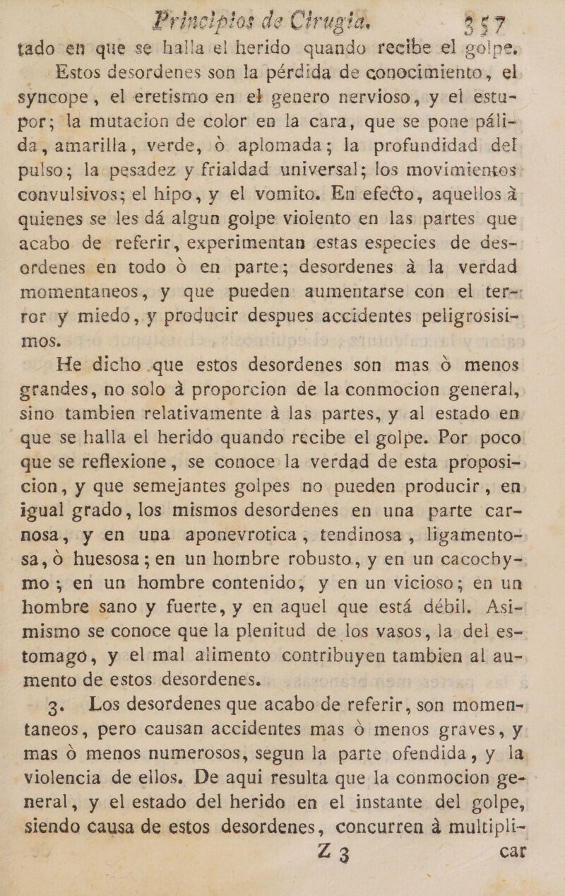 tado en que se halla el herido quando recibe el golpe, Estos desordenes son la pérdida de conocimiento, el syncope, el eretismo en el g genero nervioso, y el estu- por; la mutacion de color en la cara, que se pone páli- da, amarilla, verde, 0 aplomada; la profundidad del pulso; la pesadez y frialdad universal; los movimientos: convulsivos; el hipo, y el vomito. En efeéto, aquellos 1: quienes se les dá algun golpe violento en las partes que acabo de referir, experimentan estas especies de des- ordenes en todo Ó en parte; desordenes dá la verdad momentaneos, y que pueden aumentarse con el ter-: ror y miedo, y producir despues accidentes peligrosisi- mos. | He dicho .que estos desordenes son mas 0 menos grandes, no solo a proporcion de la conmocion general, sino tambien relativamente a las partes, y al estado en que se halla el herido quando recibe el golpe. Por poco que se reflexione, se conoce la verdad de esta proposi- cion, y que semejantes golpes no pueden producir, en. igual grado, los mismos desordenes en una parte car- nosa, y en una aponevrotica, tendinosa , ligamento- -sa, O huesosa; en un hombre robusto, y en un cacochy-=. mo; en un hombre contenido, y en un vicioso; en un . hombre sano y fuerte, y en aquel que está débil. Asi- mismo se conoce que la plenitud de los vasos, la del es- tomago, y el mal alimento contribuyen tambien al au- mento de estos desordenes. | 3. Los desordenes que acabo de referir, son momen- taneos, pero causan accidentes mas O menos graves, y mas O menos numerosos, segun la parte ofendida, y la violencia de ellos. De aqui resulta que la conmocion ge- neral, y el estado del herido en el instante del golpe, siendo causa de estos desordenes, concurren 4 multipli- Z3 car