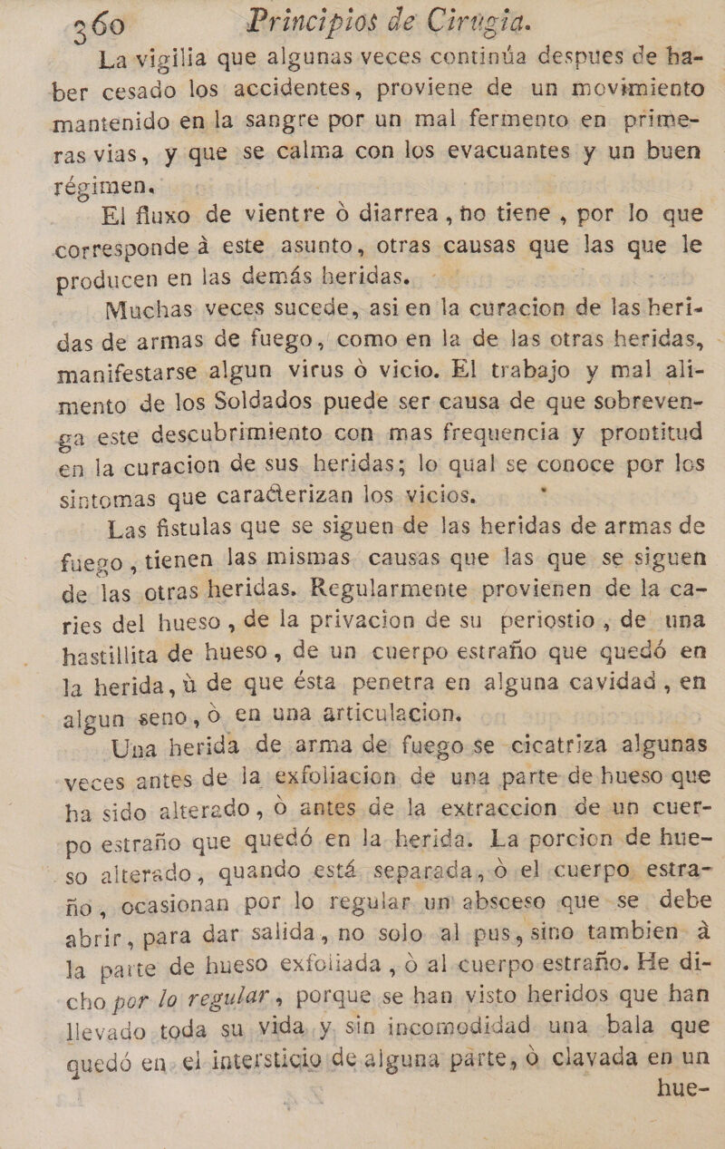 La vigilia que algunas veces continúa despues de ha- ber de los accidentes, proviene de un movimiento mantenido en la sangre por un mal fermento en prime- ras vias, y que se calma con los evacuantes y un buen régimen. El fluxo de vientre O diarrea, ho tiene , por lo que corresponde á este asunto, otras causas que las que le producen en las demás beridas. ss -— Muchas veces sucede, asien la curacion de las heri- das de armas de fuego, como en la de las otras heridas, - manifestarse algun virus o vicio. El trabajo y mal alií- mento de los Soldados puede ser causa de que sobreven- ga este descubrimiento con mas frequencia y prontitud en la curacion de sus heridas; lo qual se conoce por los sintomas que caraéterizan los vicios. . Las fistulas que se siguen de las heridas de armas de fuego , tienen las mismas. causas que las que se siguen de las otras heridas. Regularmente provienen de le ca- ries del hueso , de la privacion de su periostio., de una hastillita de hueso, de un cuerpo estraño que quedó en la herida, ú de que ésta penetra en alguna cavidad , en algun seno, o en una articulacion, Una herida de arma de fuego.se cicatriza algunas veces antes de la exfoliacion de una parte de hueso que ha sido alterado, O antes de la extraccion de un cuer- po estraño que pe en la. herida. La porcion de hue- so alterado, quando está separada, 0 el cuerpo. estra- ño, ocasionan por lo regular un absceso «que se debe abrir, para dar salida, no solo. al pus, sino tambien á la parte de hueso pa o al cuerpo estraño. He di- cho por lo regular, porque se han visto heridos que han llevado toda su Vida, y, sin incomodidad una bala que quedó en. el intersticio de alguna parte, O clavada en un hue-