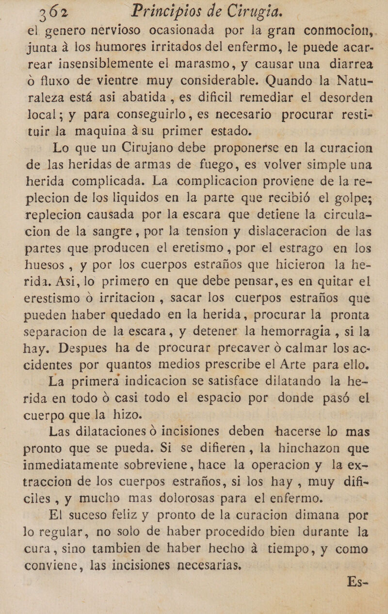 el genero nervioso ocasionada por la gran conmocion,. junta á los humores irritados del enfermo, le puede acar- rear insensiblemente el marasmo, y causar una diarrea o fluxo de vientre muy considerable. Quando la Natu- raleza está asi abatida , es dificil remediar el desorden local; y para conseguirlo, es necesario procurar resti- tuir la maquína asu primer estado. Lo que un Cirujano debe proponerse en la curacion de las heridas de armas de fuego, es volver simple una herida complicada. La complicacion proviene de la re- plecion de los liquidos en la parte que recibió el golpe; replecion causada por la escara que detiene la circula- cion de la sangre, por la tension y dislaceracion de las partes que producen el eretismo , por el estrago en los huesos , y por los cuerpos estraños que hicieron la he- rida. Asi, lo primero en que debe pensar, es en quitar el erestismo O irritacion , sacar los cuerpos estraños que pueden haber quedado en la herida, procurar la pronta separacion de la escara, y detener la hemorragia , Si la hay. Despues ha de procurar precaver o calmar los ac- cidentes por quantos medios prescribe el Arte para ello. La primera indicacion se satisface dilatando la he- rida en todo ó casi todo el espacio por donde paso el cuerpo que la hizo. Las dilataciones ó incisiones deben hacerse lo mas pronto que se pueda. Si se difieren, la hinchazon que inmediatamente sobreviene, hace la operacion y la ex- traccion de los cuerpos estraños, si los hay , muy difi- ciles , y mucho mas dolorosas para el enfermo. El suceso feliz y pronto de la curacion dimana por lo regular, no solo de haber procedido bien durante la cura, sino tambien de haber hecho á tiempo, y como conviene, las incisiones necesarias, Es-