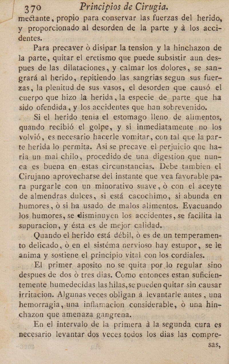 meétante, propio para conservar las fuerzas del herido, y proporcionado al desorden de la parte y a los acci-- dentes. Para precaver 0 dde la tension y la hinchazon de la parte, quitar el eretismo que puede subsistir aun des- pues de las dilataciones, y calmar los dolores, se san- grará al herido, repitiendo las sangrias segun sus fuer- zas, la plenitud de sus vasos, el desorden que causó el cuerpo que hizo la herida, la especie de. parte que ha sido ofendida, y los accidentes que han sobrevenido. Si el herido tenia el estomago lleno. de alimentos, quando recibió el golpe, y si inmediatamente no los volvió, es necesario hacerle vomitar, con tal que la par- te herida lo permita. Ásise precave el perjuicio que ha- ria un mal chilo, procedido de una digestion que nun-= ca es buena en estas circunstancias. Debe tambien el Cirujano aprovecharse del instante que vea favorable pa- ra purgarle con un minorativo suave, oO con el aceyte de almendras dulces, si está cacochimo, si abunda en humores, o si ha usado de malos alimentos. Eyvacuando los humores, se disminuyen los accidentes, se facilita la supuracion, y ésta es de mejor calidad. Quando el herido está débil, ó es de un temperamen- to delicado, o en el sistéma nervioso hay estupor, se le anima y sostiene el principio vital con los cordiales. El: primer aposito no se quita por lo regular sino despues de dos o tres dias. Como entonces estan suficien- temente humedecidas las hilas, se pueden quitar sin causar irritacion. Algunas veces obligan a levantarle antes , una hemorragía, una inflamacion considerable, o una hin- chazon que amenaza gangrena. En el intervalo de la primera á la segunda cura es necesario levantar dos veces pagar los dias las compre- sas, -