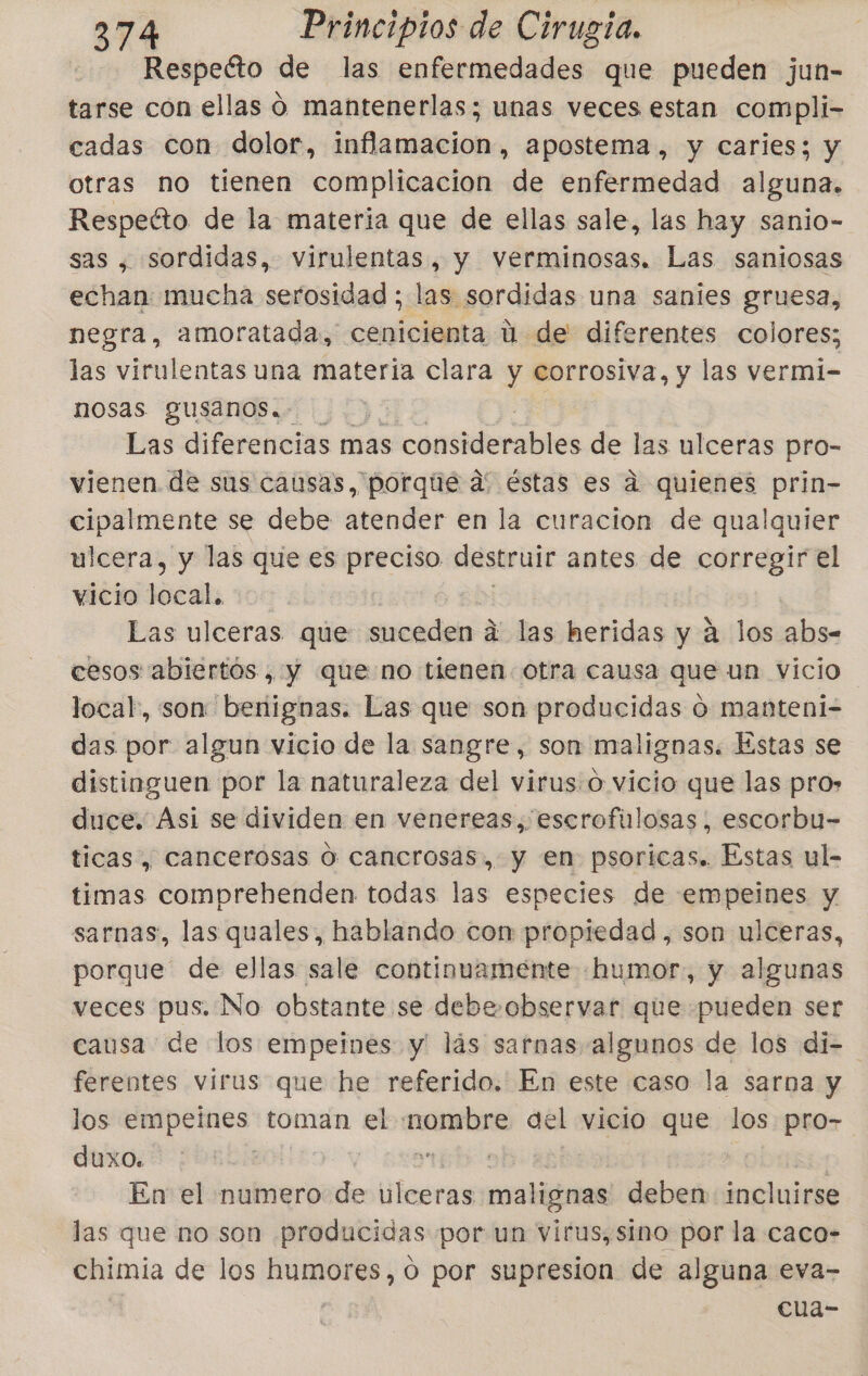 Respeéto de las enfermedades que pueden jun- tarse con ellas o mantenerlas; unas veces estan compli- cadas con dolor, inflamacion, apostema , y caries; y otras no tienen complicacion de enfermedad alguna. Respetto de la materia que de ellas sale, las hay sanio- sas , sordidas, virulentas, y verminosas. Las saniosas echan: mucha serosidad ; las sordidas una sanies gruesa, negra, amoratada, cenicienta ú de diferentes colores; las ; virulentas una materia clara y corrosiva, y las vermi- nosas gusanos.- Las diferencias mas considerables de las ulceras pro- vienen. de sus causas, porqué a' éstas es a quienes prin- cipalmente se debe atender en la curacion de qualquier ulcera, y las que es tna destruir antes de corregir el vicio védk Las ulceras que suceden á jas heridas y a los abs- cesos abiertos, y que no tienen. otra causa que un vicio local, son benignas. Las que son producidas o manteni- das por algun vicio de la sangre, son malignas: Estas se distinguen por la naturaleza del virus.o vicio que las pro» duce. Asi se dividen en venereas, escrofulosas, escorbu- ticas, cancerosas O cancrosas, y en psoricas. Estas ul- timas comprehenden todas las especies de empeines y sarnas, las quales, hablando con propiedad , son ulceras, porque” de ellas sale continuamente «humor, y algunas veces pus. No obstante se debe. observar que «pueden ser causa de los empeines y lás sarnas algunos de los di- ferentes virus que he referido. En este caso la sarna y los empeines toman el nombre del vicio que los pro- duxo. | Mis En el numero de ulceras malignas deben incluirse las que no son producidas por un virus, sino por la caco- chimia de los humores, o por supresion de alguna eva- cua-