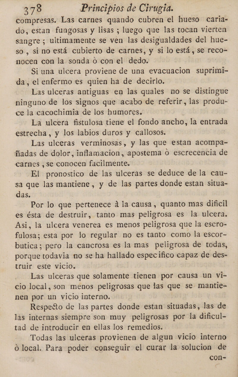 compresas. Las carnes quando cubren el hueso caria- do, estan fungosas y lisas ; luego que las tocan vierten sangre ; ultimamente se ven las desigualdades del hue- so , si no está cubierto de carnes, y si lo está, se reco- nocen con la sonda o con el dedo. | Si una ulcera proviene de una evacuacion suprimi- da, el enfermo es quien ha de decirlo. Las ulceras antiguas en las quales no se distingue ninguno de los signos que acabo de referir, las produ- ce la cacochimia de los humores. La ulcera fistulosa tiene el fondo ancho, la entrada estrecha, y los labios duros y callosos. Las ulceras verminosas, y las que estan acompa- ñadas de dolor, inflamacion, apostema O escrecencia de carnes ,se conocen facilmente. El pronostico de las ulceras se deduce de la can- sa que las mantiene, y de las partes donde estan situa- das. Por lo que pertenece a la causa, quanto mas dificil es ésta de destruir, tanto mas peligrosa es la ulcera. Asi, la ulcera venerea es menos peligrosa que la escro- fulosa; esta por lo regular no es tanto como la escor- butica; pero la cancrosa es la mas peligrosa de todas, porque todavia no se ha hallado especifico capaz de des- truir este vicio, Las ulceras que solamente tienen por causa un vi- cio local, son menos peligrosas que las que se: mantie- nen por un vicio interno. Respecto de las partes donde estan situadas, las de las internas siempre son muy peligrosas por la dificul- tad de introducir en ellas los remedios. Todas las ulceras provienen de algun vicio interno O local. Para poder conseguir el curar la solucion de