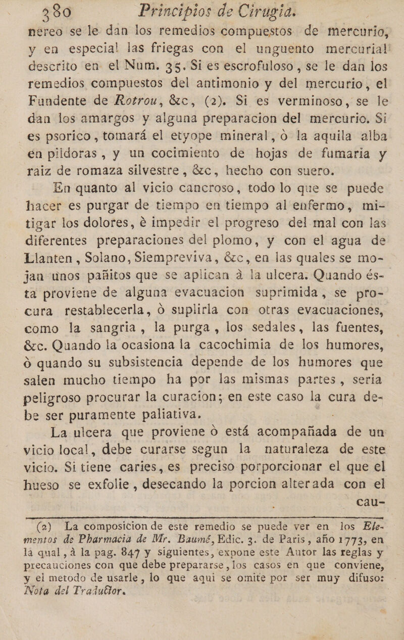 nereo se le dan los remedios compuestos de mercurio, y en especia! las friegas con el unguento mercurial' descrito en el Num. 35. Si es Esto falodó!: se le dan los remedios compuestos del antimonio y del: mercurio, el Fundente de Rotrou, 6zc, (2). Si es verminoso, se le dan los amargos y alguna preparacion del mercurio. Si es psorico, tomará el etyope mineral, o la aquila alba en pildoras , y un cocimiento de hojas de fumaría y raiz de romaza silvestre, Ú2c, hecho con suero. En quanto al vicio caneroso, todo lo que se puede hacer es purgar de tiempo en tiempo al enfermo, mi- tigar los dolores, é impedir el progreso del mal con las diferentes preparaciones del plomo, y con el agua de Llanten , Solano, Siempreviva, 6zc, en las quales se mo- jan unos pañitos que se aplican a la ulcera. Quando és- ta proviene de alguna evacuación suprimida, se pro- - cura restablecerla, ó suplirla con otras evacuaciones, como la sangría, la purga , los sedales, las fuentes, Sc. Quando la ocasiona la cacochimia de los humores, O quando su subsistencia depende de los humores que salen mucho tiempo ha por las mismas partes, seria peligroso procurar la curacion; en este caso la cura de- be ser puramente paliativa. La ulcera que proviene O está acompañada de un vicio local, debe curarse segun la naturaleza de este vicio. Si tiene caries, es preciso porporcionar el que el hueso se exfolie, desecando la porcion alterada con el cau- NN A NN o] (2) La composicion de este remedio se puede ver en los Ele- mentos de Pharmacia de Mr. Baumé, Edic. 3. de Paris, año 1773, en la qual, 4 la pag. 847 y siguientes, expone este Autor las reglas y precauciones con que debe prepararse ,los casos en que conviene, y el metodo de usarle , lo que aqui se omite por ser muy difuso: - Nota del Tradudior, |