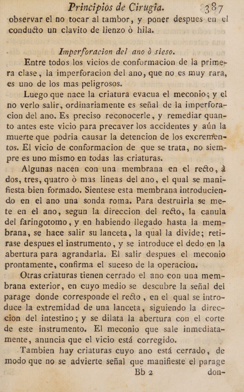 observar el no tocar al tambor, y poner despues en el conduéto un clavito de lienzo o hila, | Imperforacion del ano 0 sieso. Entre todos los vicios de conformacion de la prime» ra clase, la imperforacion del ano, que no es muy rara, es uno de los mas peligrosos. ' | Luego que nace la criatura evacua el meconio; y el no verlo salir, ordinariamente es señal de la imperfora- cion del ano. Es preciso reconocerle, y remediar quan- to antes este vicio para precaver los accidentes y aún la muerte que podria causar la detencion de los excremfen= tos. El vicio de conformacion de que se trata, no siem- pre es uno mismo en todas las criaturas. Algunas nacen con una membrana en el reéto, dá dos, tres, quatro o mas lineas del ano, el qual se mani- fiesta bien formado. Sientese esta membrana introducien- do en el ano una sonda roma. Para destruirla se me- te en el ano, segun la direccion del recto, la canula del faringotomo, y en habiendo llegado hasta la mem- brana, se hace salir su lanceta, la qual la divide; reti- rase despues el instrumento, y se introduce el dedo en la abertura para agrandarla. El salir despues el meconio prontamente, confirma el suceso de la operacion. Otras criaturas tienen cerrado el ano con una mem- brana exterior, en cuyo medio se descubre la señal del parage donde corresponde el reéto , en el qual se intro- duce la extremidad de una lanceta, siguiendo la direc- cion del intestino; y se dilata la abertura con el corte de este instrumento. El meconio que sale inmediata- mente, anuncia que el vicio está corregido. Tambien hay criaturas cuyo ano está cerrado, de modo que no se advierte señal que manifieste el parage Bb 2 don-