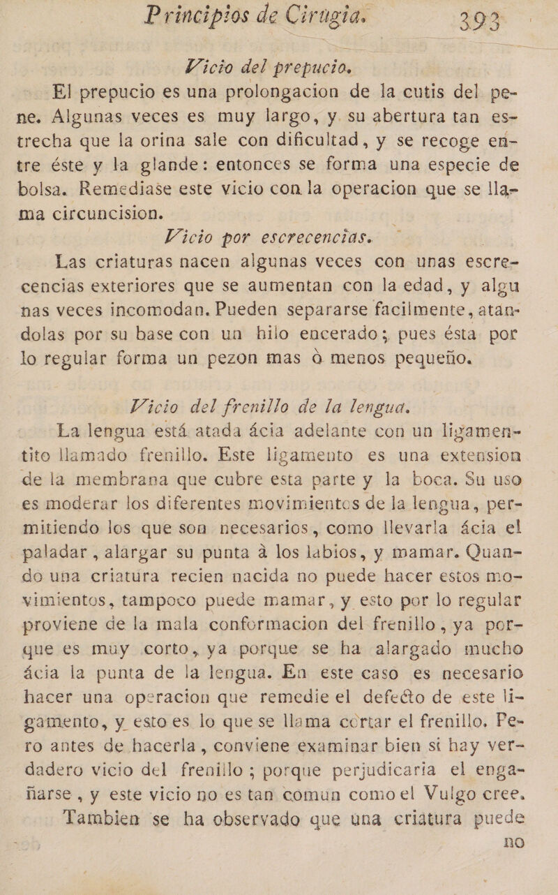 Vicio del prepucio, El prepucio es una prolongacion de la cutis del pe- ne. Algunas veces es muy largo, y su abertura tan es- trecha que la orina sale con dificultad, y se recoge en- tre éste y la glande: entonces se forma una especie de bolsa. Remediase este vicio con la operacion que se lla” ma circuncision. Vicio por escrecencias. Las criaturas nacen algunas veces con unas escre- cencias exteriores que se aumentan con la edad, y algu nas veces incomodan. Pueden separarse facilmente, atáan- dolas por su base con un bilo encerado; pues ésta por lo regular forma un pezon mas ú menos pequeño, Vicio del frenillo de la lengua. La lengua está atada ácia adelante con un ligamen- tito llamado frenillo. Este ligamento es una extension de la membrana que cubre esta parte y la boca. Su uso es moderar los diferentes movimientos de la lengua, per- mitiendo los que son necesarios, como llevarla ácia el paladar , alargar su punta a los labios, y mamar. Quan- do una criatura recien nacida no puede hacer estos mo- vimientos, tampoco puede mamar, y esto por lo regular proviene de la mala conformacion del frenillo, ya por- que es muy corto, ya porque se ha alargado mucho ácia la punta de la lengua. En este caso es necesario hacer una operacion que remedie el defeéto de este li- gamento, y esto es lo que se llama cortar el frenillo, Pe- ro antes de hacerla, conviene examinar bien sí hay ver- dadero vicio del frenillo ; porque perjudicaria el enga- narse, y este vicio no es de comun como el Vulgo cree, Tambien se ha observado que una criatura puede no