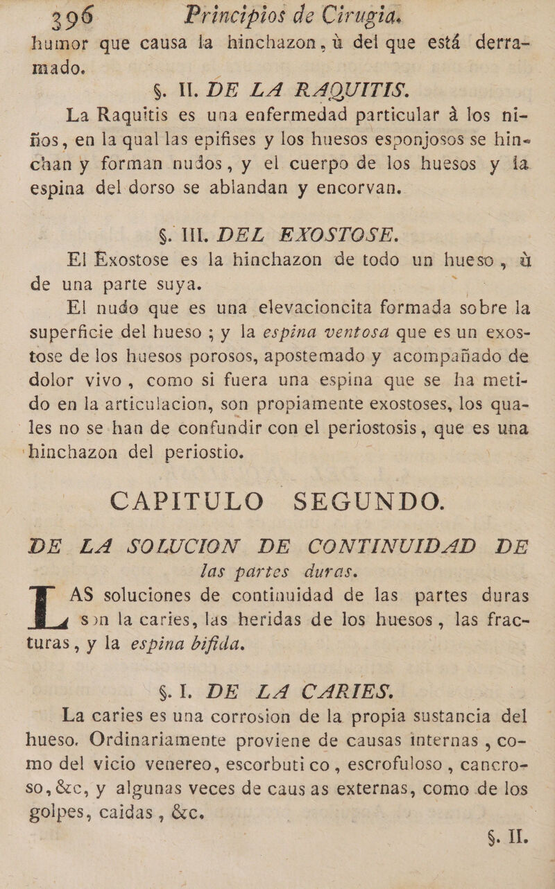 humor que causa la hinchazon,ú del que está derra- mado. . S. UI. DE LA RAQUITIS. La Raquitis es una enfermedad particular a los ni- ños, en la qual las epifises y los huesos esponjosos se hin= chan y forman nudos, y el cuerpo de los huesos y la espina del dorso se ablandan y encorvan.. S. IL DEL EXOSTOSE. El Exostose es la hinchazon de todo un hueso , u de una parte suya. El nudo que es una elevacioncita formada e la superficie del hueso ; y la espina ventosa que es un exos- tose de los huesos porosos, apostemado y acompañado de dolor vivo , como si fuera una espina que se ha meti- do en la articulacion, son propiamente exostoses, los qua- les no se han de confundir con el perlostosis, que es una 'hinchazon del periostio. CAPITULO. SEGUNDO: DE LA SOLUCION DE CONTINUIDAD DE las partes duras. AS soluciones de continuidad de las partes duras sn la caries, las heridas de los huesos, las frac- turas, y la espina bifida, S.L: DE-=L4H CARIES. La caries es una corrosion de la propia sustancia del hueso. Ordinariamente proviene de causas internas , co- mo del vicio venereo, escorbuti co, escrofuloso , aa so,%Xc, y algunas veces de caus as externas, como de los golpes, caidas , SC, ¿ Á $. IL.