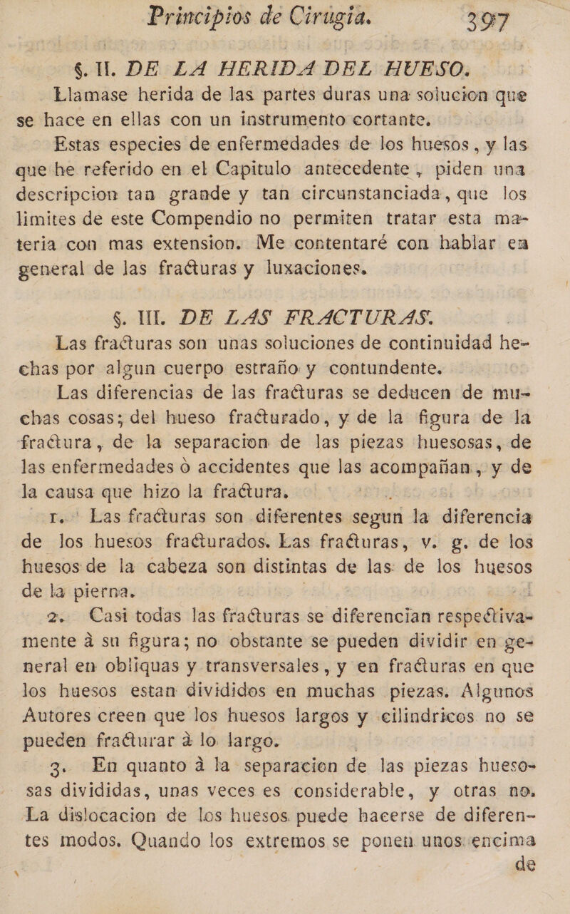 $. IL, DE Z4 HERIDA DEL HUESO. Llamase herida de las partes duras una solucion que se hace en ellas con un instrumento cortante, | Estas especies de enfermedades de los huesos, y las que he referido en el Capitulo antecedente , piden una descripcion tan grande y tan circunstanciada, que los limites de este Compendio no permiten tratar esta ma- teria con mas extension. Me contentaré con hablar en general de las fraéturas y luxaciones, $. UL DE LAS FRACTURAS. Las fraéturas son unas soluciones de continuidad he- chas por algun cuerpo estraño y contundente. Las diferencias de las fraéturas se deducen de mu- chas cosas; del hueso fraéturado, y de la figura de la fraétura, de la separacion de las piezas huesosas, de las enfermedades o accidentes que las acia y de la causa que hizo la fractura, - Las fracturas son diferentes segun la diferencia de Sri huesos fraéturados. Las fraéturas, v. g. de los huesos de la cabeza son distintas de las: de los Hugsos de la pierna. | E 2. Casi todas las fracturas se diferencian respeétiva- mente á su figura; no obstante se pueden dividir en ge- neral en obliquas y transversales, y en fracturas en que los huesos estan divididos en muchas piezas. Algunos Autores creen que los huesos largos y «cilindricos no se pueden fraéturar a lo largo. 3. En quanto a la separacion de las piezas hueso-= sas divididas, unas veces es considerable, y otras no, La dislocacion de los huesos puede hacerse de diferen- tes modos, Quando los extremos se ponen unos encima de /