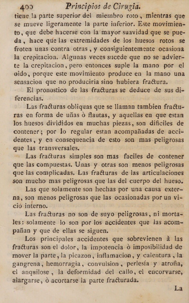 tiene la parte superior del miembro roto, mientras que se mueve ligeramente la parte inferior. Este movimien- to, que debe hacerse con la mayor suavidad que se pue- da, hace que las extremidades de los huesos rotos se froten unas contra otras , y consiguientemente ocasiona la crepitacion. Álgunas veces sucede que no se advier- te la crepitacion, pero entonces suple la mano por el ido, porque este movimiento produce en la mano una sensacion que no produciria sino hubiera fraétura. El pronostico de las frafturas se deduce de sus di- ferencias. Las fraéturas obliquas que se llaman tambien fratu- ras en forma de uñas O flautas, y aquellas en que estan los huesos divididos en muchas piezas, son dificiles de contener; por lo regular estan acompañadas de acci- dentes, y en consequencia de esto son mas s peligrosas que las transversales. Las fraíturas simples son mas faciles de contener que las compuestas. Unas y otras son menos peligrosas que las complicadas. Las fraéturas de las articulaciones son mucho mas peligrosas que las del cuerpo del hueso. Las que solamente son hechas por una causa exter na, son menos peligrosas que las ocasionadas por un Vi- ció interno. Las frafturas noe son de suyo peligrosas, ni morta- les: solamente lo son por los accidentes que las acom- pañan y que de ellas se siguen. Los principales accidentes que sobrevienen a las frafturas son el dolor, la impotencia d imposibilidad de mover la parte, la picazon, inflamacion, y calentura , la gangrena, hemorragia, convulsion, perlesía y atrofia, el anquilose, la deformidad del callo, el encorvarse, alargarse, Ó acortarse la parte fraéturada. La