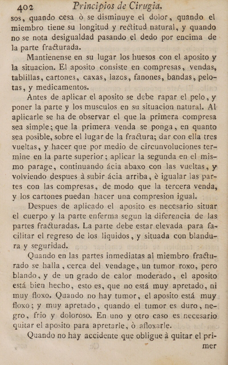 sos, quando cesa O se disminuye el dolor, quando el miembro tiene su longitud y rectitud natural, y quando no se nota desigualdad pasando el dedo por encima de la parte fraéturada. Mantienense en su lugar los huesos con el aposito y la situacion. El aposito consiste en compresas, vendas, tablillas, cartones, caxas, lazos, fanones, pandas) pelo- tas, y medicamentos. Antes de aplicar el aposito se del rapar el pelo, y poner la parte y los musculos en su situacion natural. Al aplicarle se ha de observar el que la primera compresa sea simple; que la primera venda se ponga, en quanto sea posible, sobre el lugar de la fraétura; dar con ella tres vueltas, y hacer que por medio de circunvoluciones ter= mine en la parte superior; aplicar la segunda en el mis- mo parage, continuando ácia abaxo con las vueltas, y volviendo despues a subir ácia arriba, e igualar las par- tes con las compresas, de modo que la tercera venda, y los cartones puedan hacer una compresion igual. Despues de aplicado el aposito es necesario situar el cuerpo y la parte enferma segun la diferencia de las partes fraíturadas. La parte debe estar elevada para fa-= cilitar el regreso de los liquidos, y situada con blandu- ra y seguridad. Quando en las partes inmediatas al miembro pa rado se halla , cerca del vendage, un tumor roxo, pero blando, y de un grado de calor moderado, el aposito está bien hecho, esto es, que no está muy apretado, ni muy floxo. Quando no hay tumor, el aposito está muy. floxo; y muy apretado, quando el tumor es duro, ne-. gro, frio y doloroso. En uno y otro caso es necesario quitar el aposito para apretarle, o afloxarle. | Quando no hay accidente que obligue a quitar el pri- e mer