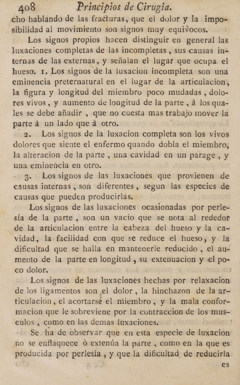 cho hablando de las fraéturas, que el dolor y la impo= _sibilidad al movimiento son signos muy equivocos. Los signos propios hacen distinguir en general las - luxaciones completas de las incompletas , sus causas in= ternas de las externas, y señalan el lugar que ocupa el hueso. 1. Los signos de la luxacion incompleta son una eminencia preternatural en el lugar de la articulacion, la figura y longitud del miembro poco imudadas , dolo- res vivos, y aumento de longitud de la parte , á los qua- les se en añadir , queso cuesta mas trabajo mover la parte a un lado que a otro. 2. Los signos de la luxacion completa son los vivos dolores que siente el enfermo quando dobla el miembro, la alteracion de la parte , una cavidad en un parage, y una eminencia en otro. 3. Lossignos de las luxaciones que provienen de causas internas , son diferentes, segun las especies ba causas que pueden producirlas, Los signos de las luxaciones ocasionadas por perle- sía de la parte, son un vacío que se nota al rededor de la articulacion entre la cabeza del hueso y la ca- vidad, la facilidad con que se reduce el hueso, y. la dificultad que se halla en mantenerle reducido , el au- mento de la parte en longitud , su extenuacion y «el po- co dolor. | Da Los signos de las luxaciones hechas por relaxacion de los ligamentos son el dolor, la hinchazon de la ar- ticulacion , el acortarse el miembro , y la mala confor- macion que le sobreviene por la cuntraccion de los mus- eulos , como en las demas luxaciones. Se ha de observar que en esta especie de beeidrs no se enflaquece 0 extenúa la parte , como en la que es producida por perlesía , y que la dificultad de reducirla | es