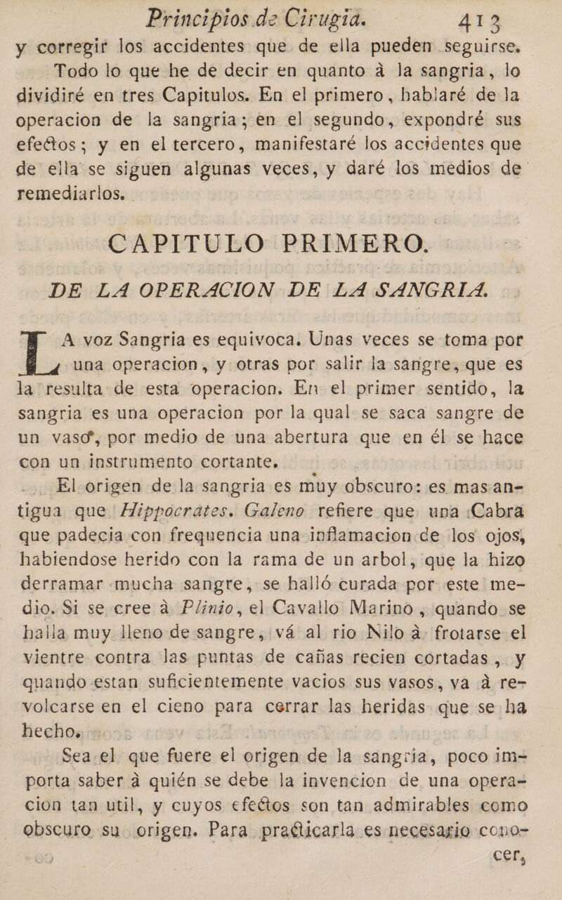 y corregir los accidentes que de ella pueden seguirse, Todo lo que he de decir en quanto a la sangria, lo dividiré en tres Capitulos. En el primero, bablaré de la operacion de la sangria; en el segundo, expondré sus efedtos; y en el tercero, manifestaré los accidentes que de ella se siguen algunas veces, y daré los medios de remediarlos, CAPITULO PRIMERO. DE LA OPERACION DE LA SANGRIA. ” A voz Sangria es equivoca. Unas veces se toma por &gt; una operacion, y otras por salir la sangre, que es la resulta de esta operacion. En el primer sentido, la sangria es una operacion por la qual se saca sangre de un vasc”, por medio de una abertura que en él se hace con un instrumento cortante. El origen de la sangria es muy obscuro: es mas.an- tigua que Hippocrates. Galeno refiere que una ¿Cabra que padecia con frequencia una inflamacion de los ojos, habiendose herido con la rama de un arbol, que la hizo derramar mucha sangre, se halló curada por este me- dio. Si se cree a Plinio, el Cavallo Marino , quando. se halla muy lleno de sangre, vá al rio Nilo á- frotarse el vientre contra las puntas de cañas recien cortadas, y quando estan suficientemente vacios sus vasos, va d re- volcarse en el cieno para cerrar las heridas que se ha hecho, Sea. el que fuere el origen de la sangra, poco ¡m= porta saber á quién se debe la invencion de una opera= cion tan util, y cuyos efeétos son tan admirables como obscuro su. origen. Para praéticarla es necesario cono- ess,