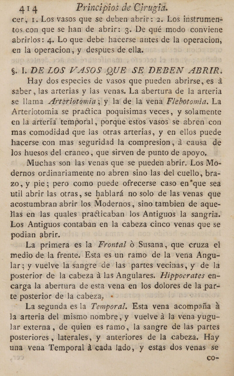 cer, 1. Los vasos que se deben abrir: 2. Los instrumen= tos.con que se han de abrir: 3. De qué modo conviene abrirlos: 4. Lo que debe hacerse antes de la operacion, en la callos y despues de ella. 8.21. DE LOS VASOS QUE « SE DEBEN ABRIR. Hay dos especies de vasos que pueden abrirse, es a saber, las arterias y las venas. La abertura de la arteria se llama Artériotomia; y la de la vena Flebotomia. La Arteriotomia se praética poquisimas veces, y solamente en la arteria temporal, porque estos vasos se abren con mas comodidad que las otras arterias, y en ellos puede hacerse con mas seguridad la compresion, á causa de los huesos del craneo, que sirven de punto de apoyo, ¿Muchas son las venas que se pueden abrir. Los Mo- dernos ordinariamente no abren sino las del cuello, bra- ZO, y pie; pero como puede ofrecerse caso en*que sea util abrir las otras, se hablará no solo de las venas que acostumbran abrir los Modernos, sino tambien de aque- llas en las quales praéticaban los Antiguos la sangria. Los Antiguos contaban en la cabeza cinco venas que se podian abrir. La primera es la Frontal O Susana, que cruza el medio de la frente. Esta es un ramo de la veña Angu- lar; y vuelve la sangre de las partes vecinas, y de la posterior de la cabeza á las Angulares. Mippocrates en- carga la abertura de esta vena en los dolores se la ER te posterior de la cabeza, + La segunda es la Temporal. Esta: vena acompaña a la arteria del mismo nombre, y vuelve a la vena yugu- lar externa, de quien es ramo, la sangre de las partes posteriores , laterales, y anteriores de la cabeza. Hay una vena Temporal á'cada lado, y estas dos venas se | co-