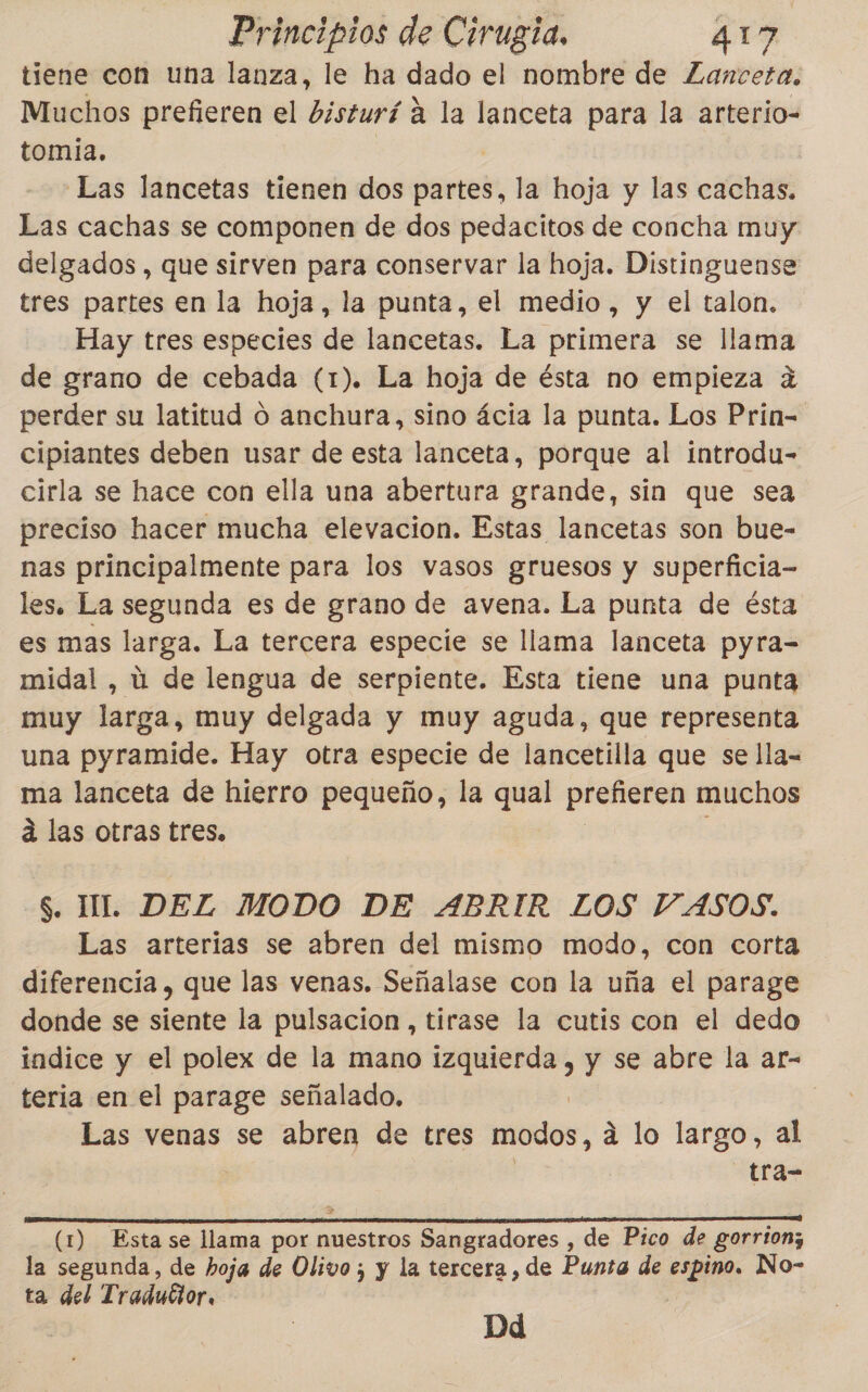 tiene con una lanza, le ha dado el nombre de Zanceta. Muchos prefieren el bisturí á la lanceta para la arterio- tomia. | Las lancetas tienen dos partes, la hoja y las cachas. Las cachas se componen de dos pedacitos de concha muy delgados , que sirven para conservar la hoja. Distinguense tres partes en la hoja, la punta, el medio, y el talon. Hay tres especies de lancetas. La primera se llama de grano de cebada (1). La hoja de ésta no empieza a perder su latitud o anchura, sino ácia la punta. Los Prin= cipiantes deben usar de esta lanceta, porque al introdu- cirla se hace con ella una abertura grande, sin que sea preciso hacer mucha elevacion. Estas lancetas son bue- nas principalmente para los vasos gruesos y superficia- les. La segunda es de grano de avena. La punta de ésta es mas larga. La tercera especie se llama lanceta pyra- midal , ú de lengua de serpiente. Esta tiene una punta muy larga, muy delgada y muy aguda, que representa una pyramide. Hay otra especie de lancetilla que se lla- ma lanceta de hierro pequeño, la qual prefieren muchos á las otras tres. $. IL. DEL MODO DE ABRIR LOS VASOS. Las arterias se abren del mismo modo, con corta diferencia, que las venas. Señalase con la uña el parage donde se siente la pulsacion , tirase la cutis con el dedo indice y el polex de la mano izquierda, y se abre la ar- teria en el parage señalado. Las venas se abren de tres modos, a lo largo, al tra- (1) Esta se llama por nuestros Sangradores , de Pico de gorrion; la segunda, de hoja de Olivo ; y la tercera, de Punta de espino. No- ta del Tradutior. Dd