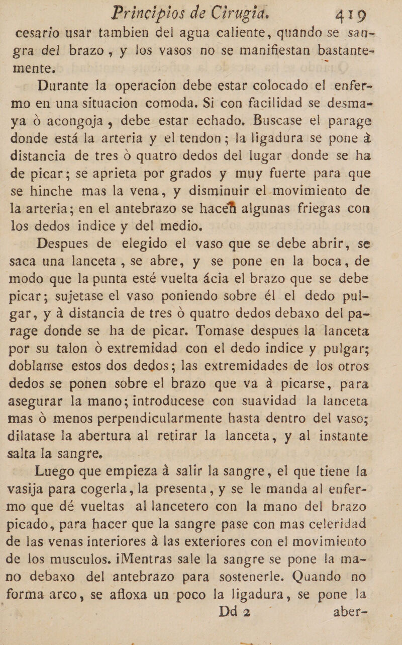 cesario usar tambien del agua caliente, quando se san gra del brazo, y los vasos no se manifiestan bastante- mente. Él Durante la operacion debe estar colocado el enfer- mo en una situacion comoda. Si con facilidad se desma- ya O acongoja y, debe estar echado. Buscase el parage donde está la arteria y el tendon; la ligadura se pone q distancia de tres o quatro dedos del lugar donde se ha de picar; se aprieta por grados y muy fuerte para que se hinche mas la vena, y disminuir el movimiento de la arteria; en el antebrazo se hacehá algunas friegas con los dedos indice y del medio, Despues de elegido el vaso que se debe abrir, se saca una lanceta , se abre, y se pone en la boca, de modo que la punta esté vuelta ácia el brazo que se debe picar; sujetase el vaso poniendo sobre él el dedo pul- gar, y á distancia de tres 0 quatro dedos debaxo del pa- rage donde se ha de picar. Tomase despues la lanceta por su talon o extremidad con el dedo indice y pulgar; doblanse estos dos dedos; las extremidades de los otros dedos se ponen sobre el brazo que va á picarse, para asegurar la mano; introducese con suavidad la lanceta mas O menos perpendicularmente hasta dentro del vaso; dilatase la abertura al retirar la lanceta, y al instante salta la sangre. Luego que empieza a salir la sangre, el que tiene la vasija para cogerla, la presenta, y se le manda al enfer- mo que dé vueltas al lancetero con la mano del brazo picado, para hacer que la sangre pase con mas celeridad de las venas interiores a las exteriores con el movimiento de los musculos. i¡Mentras sale la sangre se pone la ma- no debaxo del antebrazo para sostenerle. Quando no forma arco, se afloxa un poco la ligadura, se pone la Da aber-