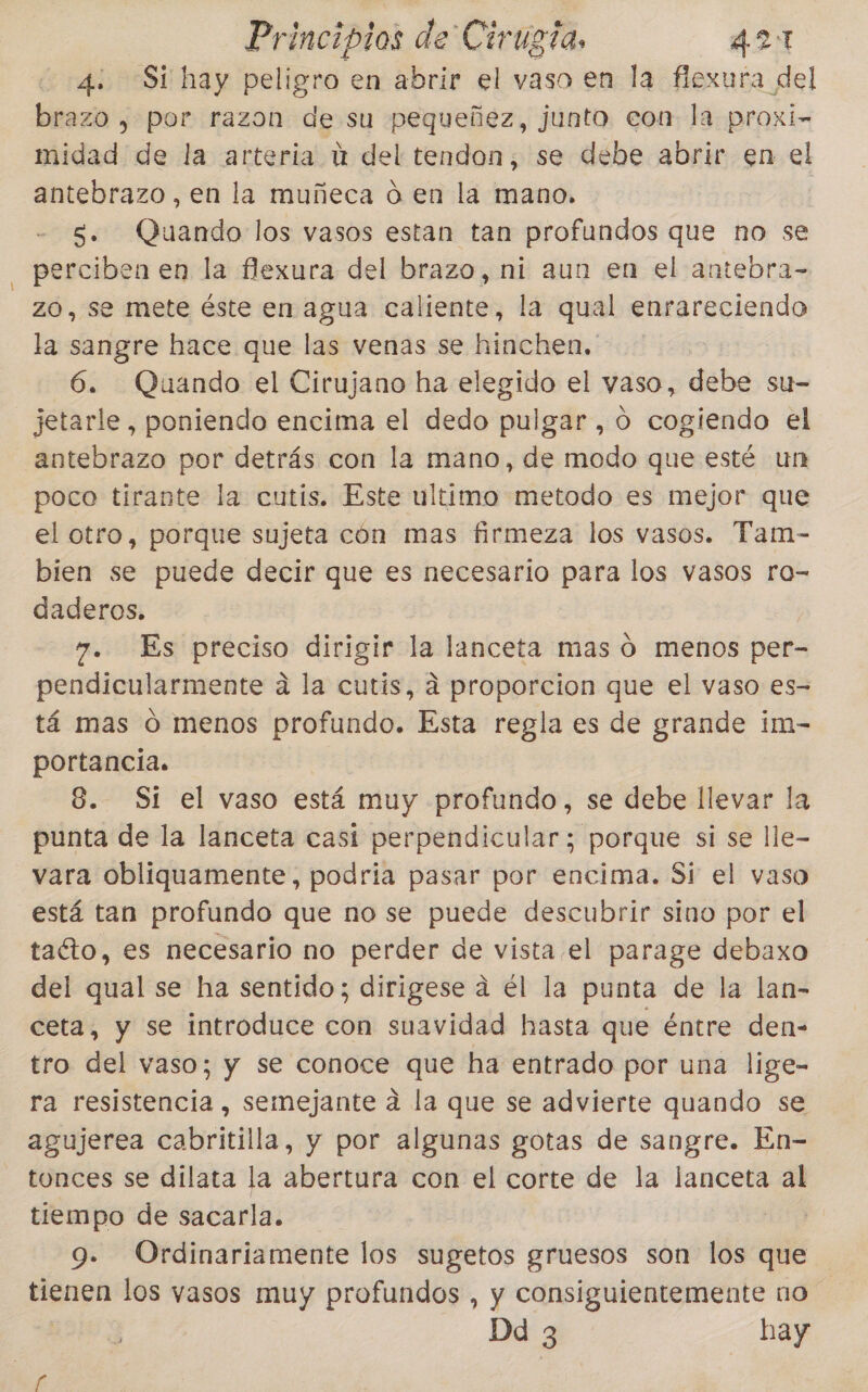 4: Sí hay peligro en abrir el vaso en la flexura del brazo , por razon de su pequeñez, junto con la proxi- midad de la arteria ú del tendon, se debe abrir en el antebrazo, en la muñeca d en la mano. | S. Quando los vasos estan tan profundos que no se perciben en la flexura del brazo, ni aun en el antebra- zO, se mete éste en agua caltente, la qual enrareciendo la sangre hace que las venas se hinchen. 6. Quando el Cirujano ha elegido el vaso, debe su- jetarle , poniendo encima el dedo pulgar, 0 cogiendo el antebrazo por detrás con la mano, de modo que esté un poco tirante la cutís. Este ultimo metodo es mejor que el otro, porque sujeta cón mas firmeza los vasos. Tam- bien se puede decir que es necesario para los vasos ro- daderos. 7. Es preciso dirigir la lanceta mas O menos per- pendicularmente a la cutis, a proporcion que el vaso es- tá mas ó menos profundo. Esta regla es de grande im- portancia. 8. St el vaso está muy profundo, se debe llevar la punta de la lanceta casi perpendicular; porque si se lle- vara obliquamente, podria pasar por encima. Si el vaso está tan profundo que no se puede descubrir sino por el taéto, es necesario no perder de vista el parage debaxo del qual se ha sentido; dirigese a él la punta de la lan- ceta, y se introduce con suavidad hasta que éntre den- tro del vaso; y se conoce a ha entrado por una lige- ra resistencia, semejante a la que se advierte quando se agujerea cabritilla, y por algunas gotas de sangre. En- tonces se dilata la abertura con el corte de la lanceta al tiempo de sacarla. ias 9. Ordinariamente los sugetos gruesos son los que tienen los vasos muy profundos , y consiguientemente no Da 3 hay