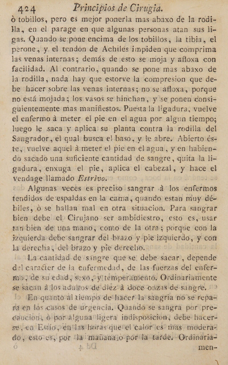 O tobillos, pero es mejor poneria mas abaxo de la rodi= Ma, en el parage en que algunas personas atan sus li- gas. Quando se:pone encima de los tobillos, la tibia, el perone, y. el tendon de Achiles impiden que comprima las venas internas; demás de esto se moja y afloxa con facilidad. Al contrario, quando se pone mas abaxo de la rodilla, nada hay que estorve la compresion que de- be hacer sobre las venas internas; no se afloxa, porque no está mojada; los vasos se hinchan,: y se ponen consi- gulentemente mas manifiestos. Puesta la dei vuelve el enfermo á meter el pie en el agua por algun tiempo; luego le saca y aplica: su planta contra da rodilla del Sangrador., el qual busca el baso, y le abre. Abierto és- te, vuelve aquel a:meter el pie en el agua, y en habien= do sacado una suficiente cantidad de sangre, quita la li- —gadura, enxuga el pie, aplica el cabezal, y hace el vendage llamado Estrivo. Algunas meces es pretiso sangrar -á' los ¿nfedinos tendidos de:espaldas en la cama, poeta estan muy dé- biles, 0 se hallan mal en otra situacion. Para sangrar bien debe el Cirujano ser ambidiestro, esto es, usar tan bien de uba mano, como de la otra; porque con la izquierda debesangrar del brazo y-pie izquierdo, y con la derecha; del L brazo y pie derecho. La cantidad de singre que se. debe sacar, dujtado del caraéter de la enfermedad, de las fuerzas del enfer- mo, de su edad, sexo , y! temperamentó. Ordinariamente se sacan á los adultos de diez?á «doce oúzas de sangre. ' &gt; lo En-quanto al iiempo de hacer la“ sangria nó se repas raien los casos de urgencia. Quando se sangra por pre- daucion: Ó poralguna ligera indisposicion, debe: hacer- se, en Esto, 'énclas horas que: el calories: mas modera= do, esto es; por Já: mañanajo-por la: tarde. Ordinaria- o A Y men- MN