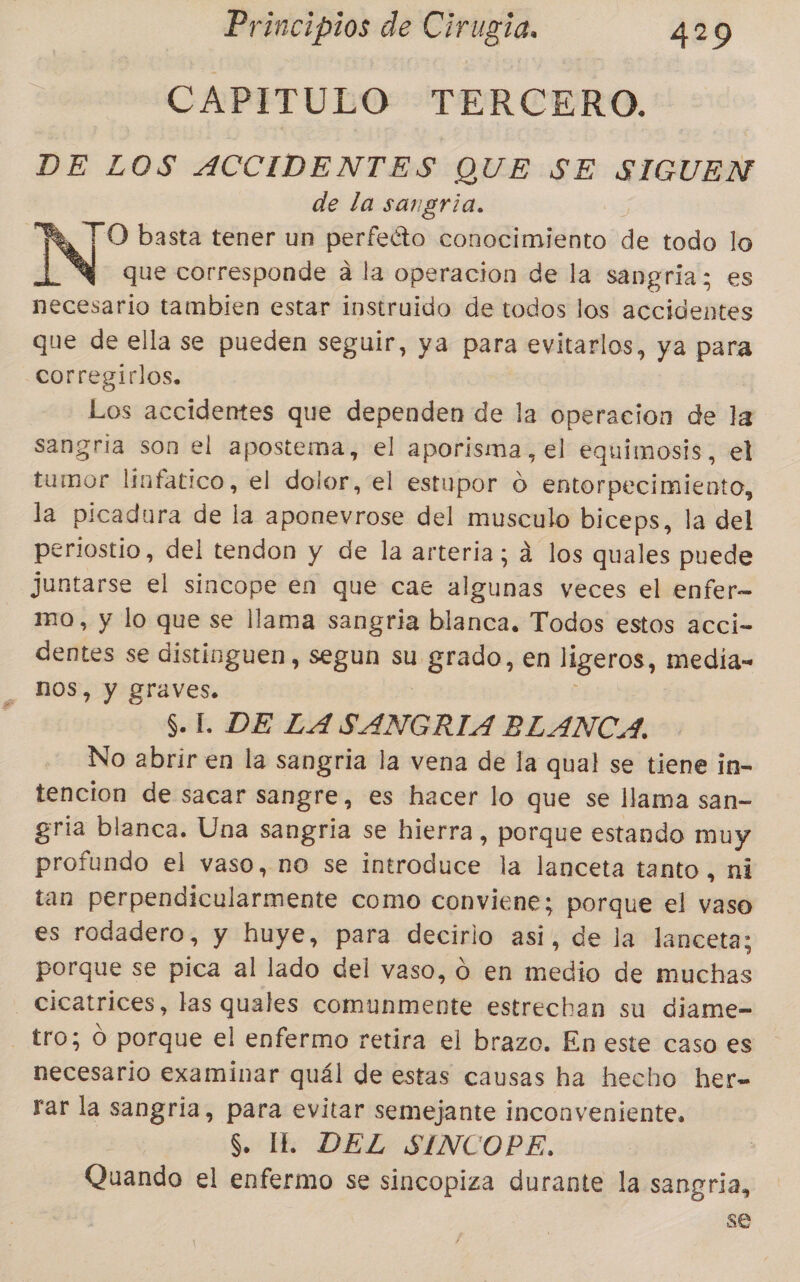 CAPITULO TERCERO. DE LOS ACCIDENTES QUE SE SIGUEN de la sangria. O basta tener un perfecto conocimiento de todo lo L Y que corresponde a la operacion de la sangria; es necesario tambien estar instruido de todos los accidentes que de ella se pueden seguir, ya para evitarlos, ya para corregirlos. Los accidentes que dependen de la operacion de la sangria son el apostema, el aporisma, el equimosis, el tumor linfatico, el dolor, el estupor 0 entorpecimiento, la picadura de la aponevrose del musculo biceps, la del periostio, del tendon y de la arteria; ád los quales puede juntarse el sincope en que cae algunas veces el enfer- mo, y lo que se llama sangria blanca. Todos estos acci- dentes se distinguen, segun su. dese en ligeros, media- NOS, Y graves. S.L DE LASANGRIA BLANCA. No abrir en la sangria la vena de la qual se tiene in- tencion de sacar sangre, es hacer lo que se llama san- gria blanca. Una sangria se hierra, porque estando muy profundo el vaso, no se introduce la lanceta tanto, ni tan pErpemitegliraiente como conviene; porque el vaso es rodadero, y huye, para decirlo asi, de la lanceta; porque se pica al lado del vaso, o en medio de muchas Cicatrices, las quales comunmente estrechan su diame- - tro; O porque el enfermo retira el brazo. En este caso es necesario examinar quál de estas causas ha hecho her= rar la sangria, para evitar semejante inconveniente. | S. IL DEL SINCOPE. Quando el enfermo se sincopiza durante la sangria, se