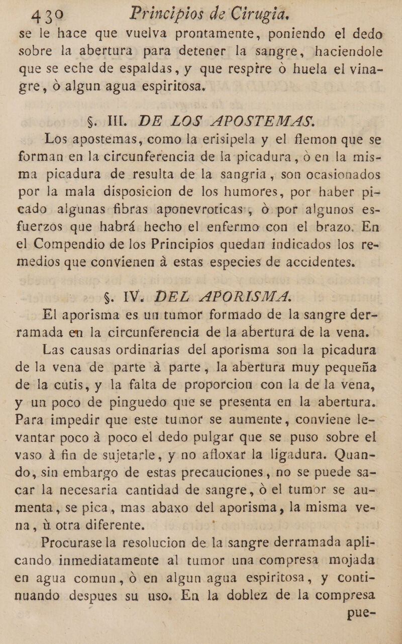 se le hace que vuelva prontamente, poniendo el dedo sobre la abertura para detener la sangre, haciendole que se eche de espaldas, y que respire o huela el vina- ere, O algun agua espiritosa. S. MI. DE LOS APOSTEMAS. Los apostemas, como la erisipela y el lemon que se forman en la circunferencia de la picadura, oen la mis- ma picadura de resulta de la sangría , son ocasionados por la mala disposicion de los humores, por haber pi- cado algunas fibras aponevroticas:, O por algunos es- fuerzos que habrá hecho el enfermo con el brazo. En el Compendio de los Principios quedan indicados los re- medios que convienen a estas especies de accidentes. $. IV. DEL APORISMA. El aporisma es un tumor formado de la sangre der- ramada en la circunferencia de la abertura de la vena. Las causas ordinarias del aporisma son la picadura de la vena de parte a parte, la abertura muy pequeña de la cutis, y la falta de proporcion con la de la vena, y un poco de pinguedo que se presenta en la abertura. Para bpédee que este tumor se aumente, conviene le- - vantar poco á poco el dedo pulgar que se puso sobre el vaso dá fin de sujetarle, y no afloxar la ligadura. Quan- do, sin embargo de estas precauciones, no se puede sa- car la necesaria cantidad de sangre, ó el tumor se au-= menta, se pica, mas abaxo Aris aporisma, la misma ve- na, ú otra diferente. Procurase la resolucion de la sangre derramada apli- cando inmediatamente al tumor una compresa mojada en agua comun, o en algun agua espiritosa, y Conti- nuando despues su uso. En la doblez de la compresa pue-