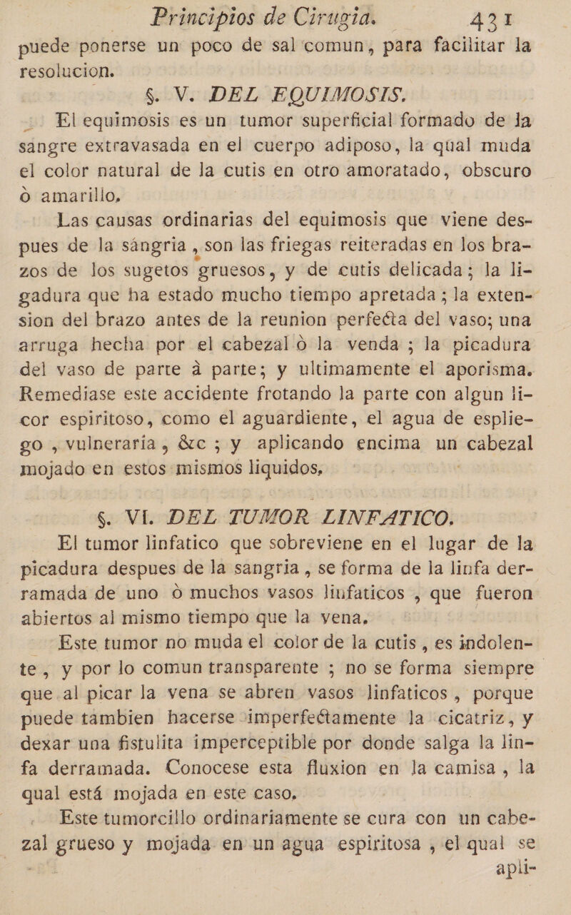 puede ponerse un poco de sal comun, para facilitar la resolucion. S. V. DEL EQUIMOSTS, El equimosis es un tumor superficial formado de la sangre extravasada en el cuerpo adiposo, la qual muda el color natural de la cutis en otro amoratado, obscuro o amarillo, Las causas ordinarias del equimosis que viene des- pues de la sángria , son las friegas reiteradas en los bra- zos de los sugetos gruesos, y de cutis delicada; la lí- gadura que ha estado mucho tiempo apretada ; la exten= sion del brazo antes de la reunion perfecta del vaso; una arruga hecha por el cabezal o la venda ; la picadura del vaso de parte a parte; y ultimamente el aporisma. Remediase este accidente frotando la parte con algun li- cor espiritoso, como el aguardiente, el agua de esplie- go , vulneraría, 81c ; y aplicando encima un cabezal mojado en estos mismos liquidos, $. VI. DEL TUMOR LINFATICO. El tumor linfatico que sobreviene en el lugar de la picadura despues de la sangria , se forma de la linfa der- ramada de uno O muchos vasos linfaticos , que fueron abiertos al mismo tiempo que la vena, Este tumor no muda el color de la cutis , es indolen- te, y por lo comun transparente ; no se forma siempre que al picar la vena se abren vasos linfaticos , porque puede tambien hacerse imperfeétamente la cicatriz, y dexar una fistulita imperceptible por donde salga la lin- fa derramada. Conocese esta fluxion en la camisa , la qual está mojada en este caso, Este tumorcillo ordinariamente se cura con un cabe- zal q y mojada en un agua espiritosa , el qual se apli-