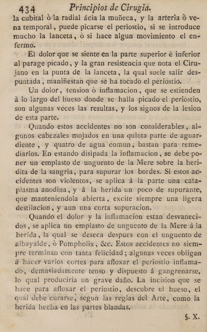 la cubital o la radial ácia la muñeca, y la arteria ó ve- ma temporal, puede picarse el periostio, si se introduce mucho la lanceta, 0 si hace algun movimiento el en- fermo. El dolor que se siente en la parte superior e inferior al parage picado, y la gran resistencia que nota el Ciru- jano en la punta de la lanceta, la qual suele salir des- puntada, manifiestan que se ha tocado el periostio. Un dolor, tension 0 inflamacion, que se estienden á lo largo del hueso donde se: halla picado'el periostio, son algunas veces las resultas, y los signos de la lesion de esta parte. Ouando estos accidentes no son considerables, al- gunos cabezales mojados en una quinta parte de aguar- diente , y quatro de agua comun, bastan para reme- diarlos. En estando disipada la inflamacion, se debe po- ner un emplasto de unguento de la Mere sobre la heri- dita- de la sangria,:para supurar los bordes. Si estos ac- cidentes son violentos, se aplica á la parte una cata- plasma anodina, y a la herida un poco de supurante, que manteniendola abierta, excite siempre una ligera destilacion, y aún una corta supuracion. Quando el dolor y la inflamacion estan desvaneci- dos, se aplica un emplasto de unguento de la Mere a la herida, la qual se deseca despues con el unguento de albayalde, o Pompholix, 8zc. Estos accidentes no siem= pre terminan con tanta felicidad ; algunas veces Obligan a hacer varios cortes para orar el periostio inflama- do, demastadamente tenso. y dispuesto a gangrenarse, lo qual produciria un grave daño. La incision que se hace para afloxar el periostio, descubre el hueso, el qual debe curarse, segun las reglas del Arte, como la herida hecha en las partes blandas. a. $. X.