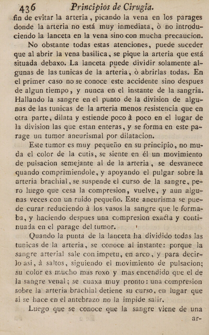 -£in de evitar la arteria, picando la vena en los parages donde la arteria no está muy inmediata, 0 no introdu- ciendo la lanceta en la vena sino con mucha precaucion. No obstante todas estas atenciones, puede suceder que al abrir la vena basilica, se pique la arteria que está situada debaxo. La lanceta puede dividir solamente al- gunas de las tunicas de la arteria, O abrirlas todas. En el primer caso nose conoce este accidente sino despues de algun tiempo, y nunca en el instante de la sangria. Hallando la sangre en el punto de la division de algu- nas de las tunicas de la arteria menos resistencia que en otra parte, dilata y estiende poco dá poco en el lugar de la division las que estan enteras, y se forma en este pa- rage un tumor aneurismal por dilatacion. Este tumor es muy pequeño en su principio, no mu- da el color de la cutis, se siente en él un movimiento de pulsacion semejante al de la arteria , se desvanece quando comprimiendole, y apoyando el pulgar sobre la arteria brachial,se suspende el curso de la sangre, pe- ro luego que cesa la compresion, vuelve, y aun algu- nas veces con un ruido pequeño. Este aneurisma se pue- de curar reduciendo a los vasos la sangre que le forma- ba, y haciendo despues una compresion exacta y Conti- nuada en el parage del tumor. - ' Quando la punta de la lanceta ha dividido lla las tunicas de la arteria, se conoce al instante: porque la sangre arteria] sale con impetu, en arco, y para decir- lo asi, á saltos, siguiendo el movimiento de pulsacion; su color es mucho mas roxo y mas encendido que el de la sangre venal; se cuaxa muy pronto: una compresion sobre la arteria brachial detiene su curso, en lugar 20. si se hace en el antebrazo no la impide salir. Luego que se conoce que la sangre viene de una ar-