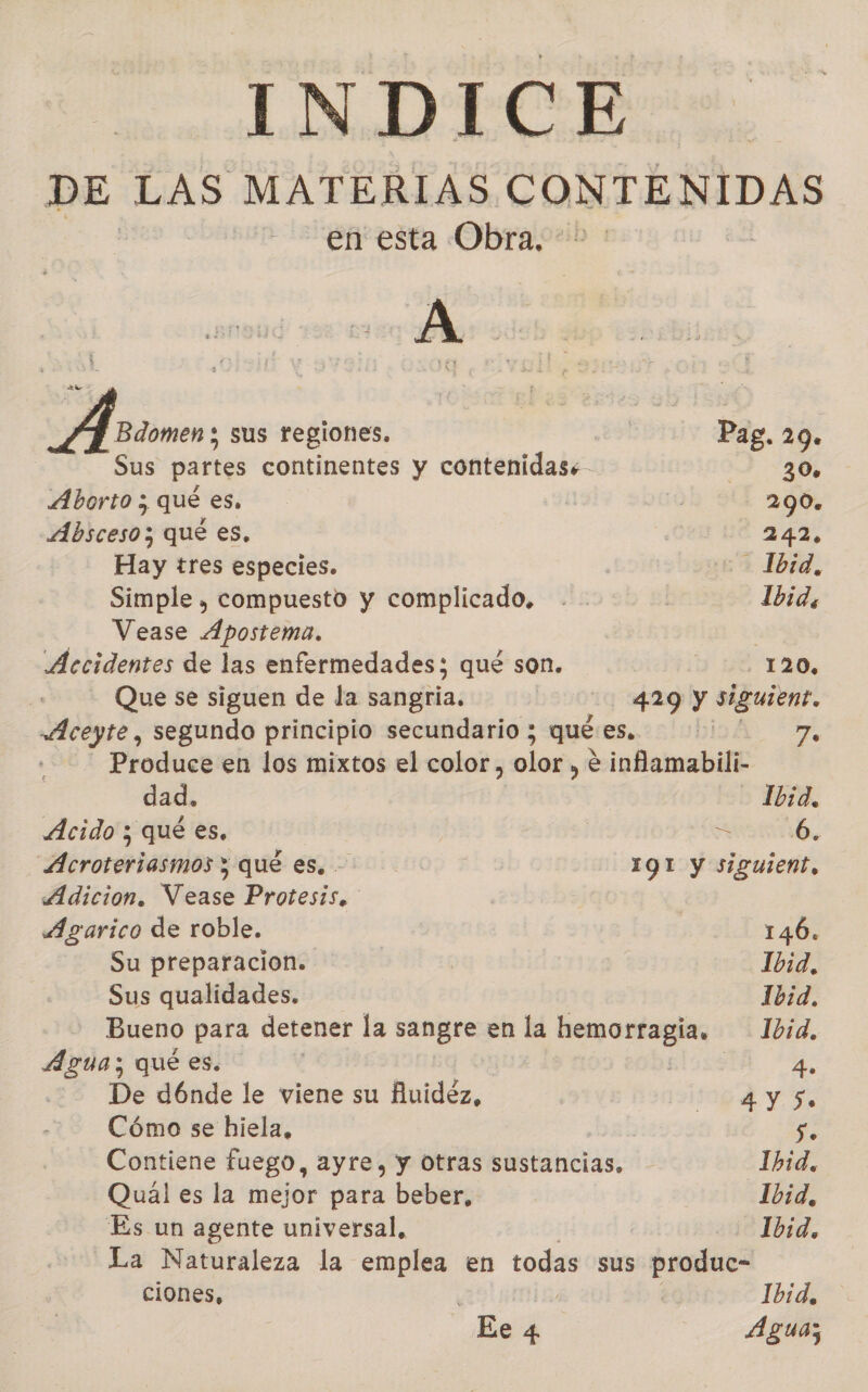 INDICE DE LAS MATERIAS CONTENIDAS en esta Obra. A A Bdomen ; sus regiones. Pag. 29. Sus partes continentes y contenidas. 2 30% Aborto ; qué es, | 290. Absceso; qué es. ¡ 242. Hay tres especies. Ibid, Simple , compuesto y complicado, . Ibid, Vease Ápostema. | Accidentes de las enfermedades; qué son. B 12 120, | Que se siguen de la sangiia, | 429 y siguien? Aceyte, segundo principio secundario ; qué es. | 7, Produce en los mixtos el color , olor , e infamabili- dad. Ibid, Acido ; qué es, | IN, Acroteriasmos ; qué es. - 191 y siguient, Adicion. Vease Protesis. Agarico de roble. 146. Su preparacion. Ib3d, Sus qualidades. Ib1d. Bueno para detener la sangre en la hemorragia. 1bid, pd: qué es. | LOS 4. De dóÓnde le viene su fuidéz, dy 7 Cómo se hiela, S. Contiene fuego, ayre, y Otras sustancias. Ibid, Quaál es la mejor para beber, Ibid, Es un agente universal, 202 Ibid. La Naturaleza la emplea en todas sus produc- ciones, 1bid, Ee 4 Agua;