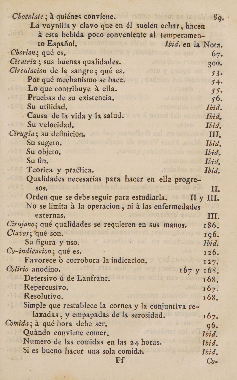 iaa a quiénes conviene, mE 89. La vaynilla y clavo que en él suelen prisa hacen á esta bebida poco conveniente al derramó to Español. Ibid, en la Nota. -Chorion; qué es. 67. Cicatriz; sus buenas qualidades. 300, Cirbulación de la sangre ; qué es. 530 Por qué mechanismo se hace. 54. Lo que contribuye a ella. ¡ A y Pruebas de su existencia. 56. - Su utilidad. Ibid. - Causa de la vida y la salud. 1bid, Su velocidad. | 1b:d, Chugió; su definicion. 111 Su sugeto. Ibid, Su objeto, Ibid. Su fin. Ibid, . Teorica y practica. Ibid, Qualidades necesarias para hacer en ella progre- SOS. IT. Orden que se debe seguir para estudiarla. 1I y IL. No se limita a la operacion, ni á las enfermedades externas, TIT. Cirujano; qué qualidades se requieren en sus manos. 186, Clavos; “qué son. 1961 Su figura y uso. | Ibid, Co-indicacion ; qué es. : | 126, Favorece d corrobora la indicacion, 1257, ye pt anodino. otrós y 168. -Detersivo ú de Lanfranc, 168, Repercusivo. AB. Resolutivo. 168, Simple que restablece la cornea y la conjuntiva re- laxadas , y empapadas de la serosidad. 167. Comida; a qué hora debe ser, 96, Quando conviene comer, -1b:d, Numero de las comidas en las 24 horas. Ibid. Si es bueno hacer una sola comida, Ibid, Ef | . Co-