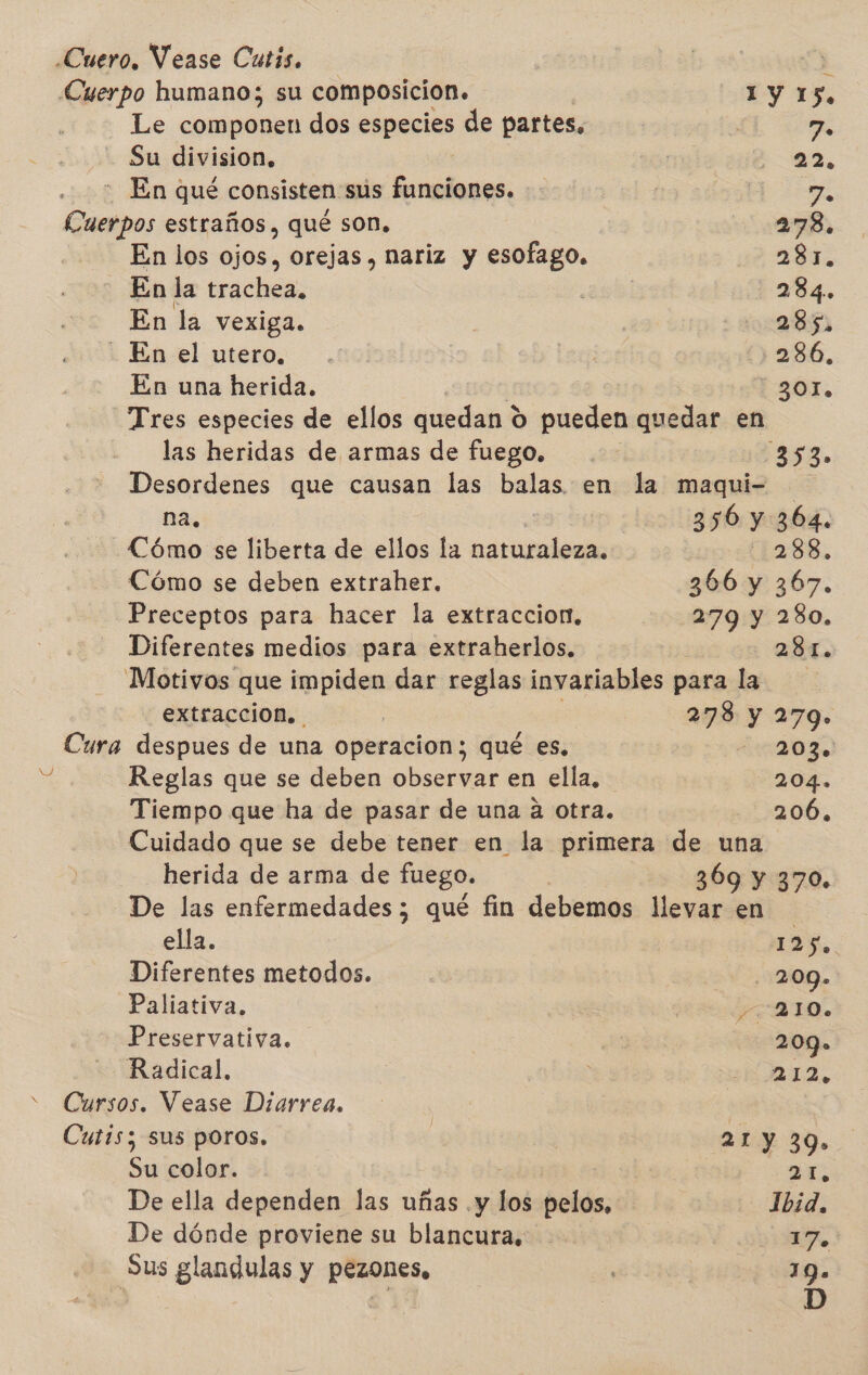 NY Cuerpo humano; su composicion. 1 Y 15, Le Jet a dos especies de partes. 7. Su division, 0 TEA :- En qué consisten sus funciones. -: ( SA o estraños, qué son. 278. En los ojos, orejas , nariz y esofago. 281. En la trachea, 284. En la vexiga. 10:85 En. el utero. . | 3286. Tres especies de ellos quedan 0 pueden quedar en - las heridas de armas de fuego. 12353» Desordenes que causan las balas en la maqui- na. 356 y 364. Cómo se liberta de ellos la naturaleza. 1288, Cómo se deben extraher. 366 y 367. Preceptos para hacer la extraccion. 279 y 280. Diferentes medios para extraherlos. : 284. Motivos que impiden dar reglas invariables para la. extraccion. | 278 y 279» Cura despues de una operacion; qué es, 203. Reglas que se deben observar en ella, 204. Tiempo que ha de pasar de una a otra. 206. Cuidado que se debe tener en la primera de una herida de arma de fuego. | 369 y 370. De las enfermedades ; qué fin debemos llevar en ella. 125. Diferentes metodos. | 209» Paliativa. EDITO. Preservativa. | 209» Radical. E RIA Cursos. Vease Diarrea. Cutis; sus poros. | 21 y 39» Su color. dE De ella dependen las uñas .y hoi pd | Ibid. De dónde proviene su blancura. y! Sus glandulas y pezones, | 19. D