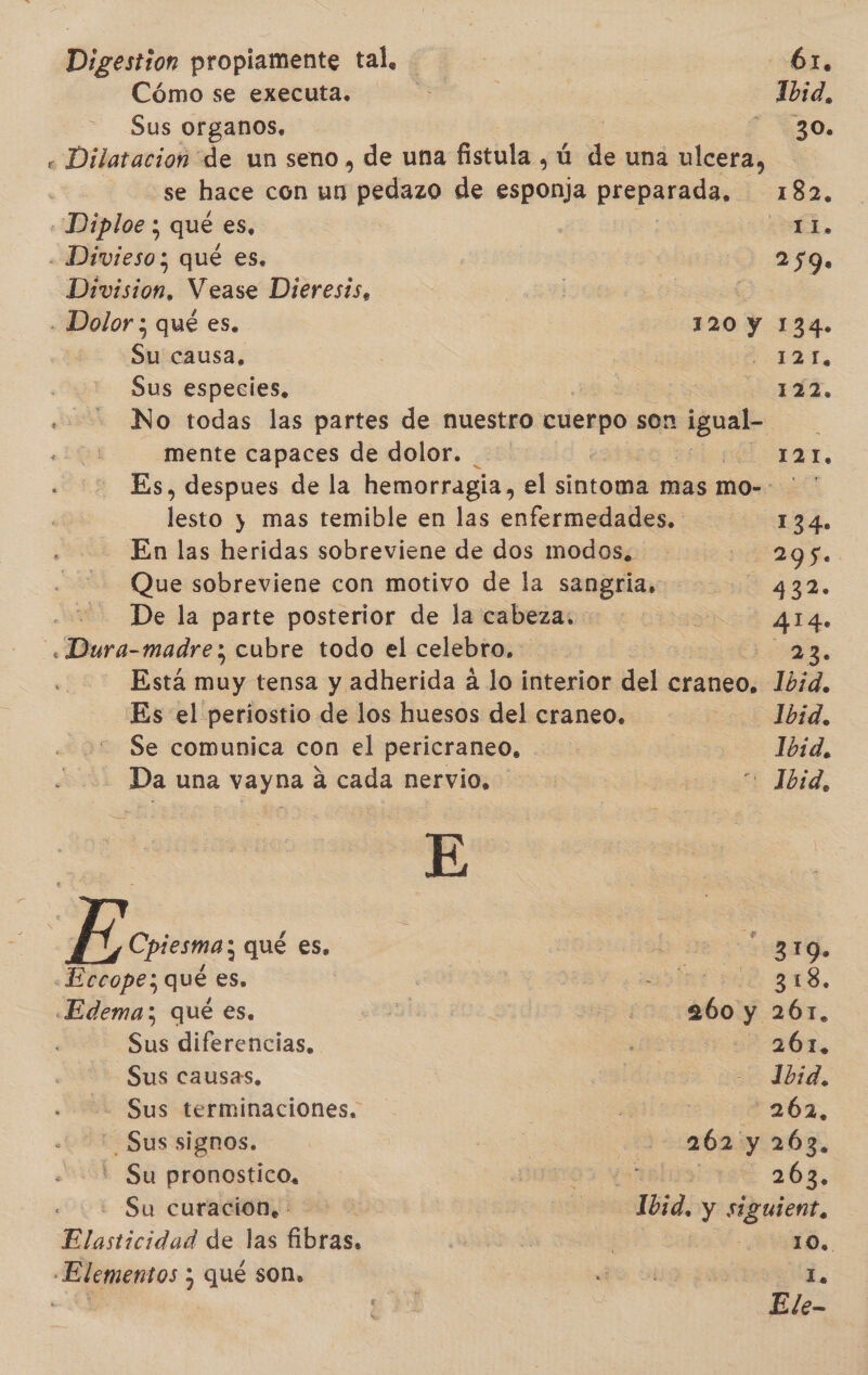 Digestion propiamente tal, Cómo se executa. Sus organos, 61, Ibid, 30. «Diplos ; qué es, a. - Divieso; qué es. 259. Division, Vease Dieresis, | - Dolor ; qué es. 120 Y 134. Sh causa, 121, Sus especies, 122. No todas las partes de nuestro cuerpo son guate mente capaces de dolor. 1. Es, despues de la hemorragia, el sintoma mas mo-- ' ' lesto y mas temible en las enfermedades. 134. En las heridas sobreviene de dos modos. 295. Que sobreviene con motivo de la sangria, 4 2. De la parte posterior de la cabeza, 414. Dura madre; cubre todo el celebro, Lo Esta muy tensa y adherida á lo interior del craneo, 10d. Es el periostio de los huesos del craneo. Ibid. Se comunica con el pericraneo, Ibid, Da una voy as á cada nervio. &gt; Ibid, cal qué es. gro. «Eccope; qué es. j Na gus, «Edema; qué es. abo y 261. 5us diferencias, ar aÓ6n, Sus causas, Ibid, Sus terminaciones. *262, -Sus signos. 262 y 263. Su pronostico, 203, Su curacion. 1bid. y siguient, Elasticidad de las fibras. 10.. L Elementos y qué son,