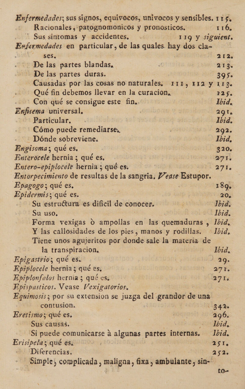 Enfermedades; sus signos, equivocos, univocos y sensibles. 115, - Racionales y patognomonicos y pronosticos. 116, . Sus sintomas y accidentes, .. 119 y siguient. Enfermedades en cd, de las quales. say dos cla- | ses. ( 212, De las partes bla Abs, : .* 213 - De las partes duras. | O hs -Causadas por las cosas no naturales. 11%, 112 y 113. Qué fin debemos llevar en la curacion, 125. : Con qué se consigue este fin,. Ibid. Enfema: universal, | | | 291. Particular. | qee | Ibid, '- Cómo puede remediarse,, 292. : Dónde sobreviene, Ibid, piramás qué es. SS ! 320. Enterocele hernia ; qué es, A 23 | 271. Entero-epiplocele hernia ; quées. ' 274, Entorpecimiento de resultas de la sangria, Pense Estupor. Ebpagogo; qué es. ] 189. Epidermis; qué es. ! had 20. Su estruétura es dificil de conocer. $3 Ibid, Su uso, | “21b1d, Forma vexigas O dinoollast en las quentidarás , Ibid, Y las callosidades de los pies, manos y rodillas. Ibid, Tiene unos agujeritos por donde sale la materia de la transpiracion. TA Epigastrio; qué es. | EA 49. Epiplocele hernia y qué es: | LA Epiplonfalos hernia; quées. Es A ES Epispasticos. Mbase. Vexigatorios, Equimosis; por su extension se juzga del grandor de una. contusion. | 34% Eretismoy qué es. | | Sue | 296. Sus causas. - Ibid, Si puede comunicarse á algunas partes internas, Ibid, lime 5 qué es. do E ST Diferencias. | 252. Simple, complicada, maligna, fixa, ambulante, sin- tO-