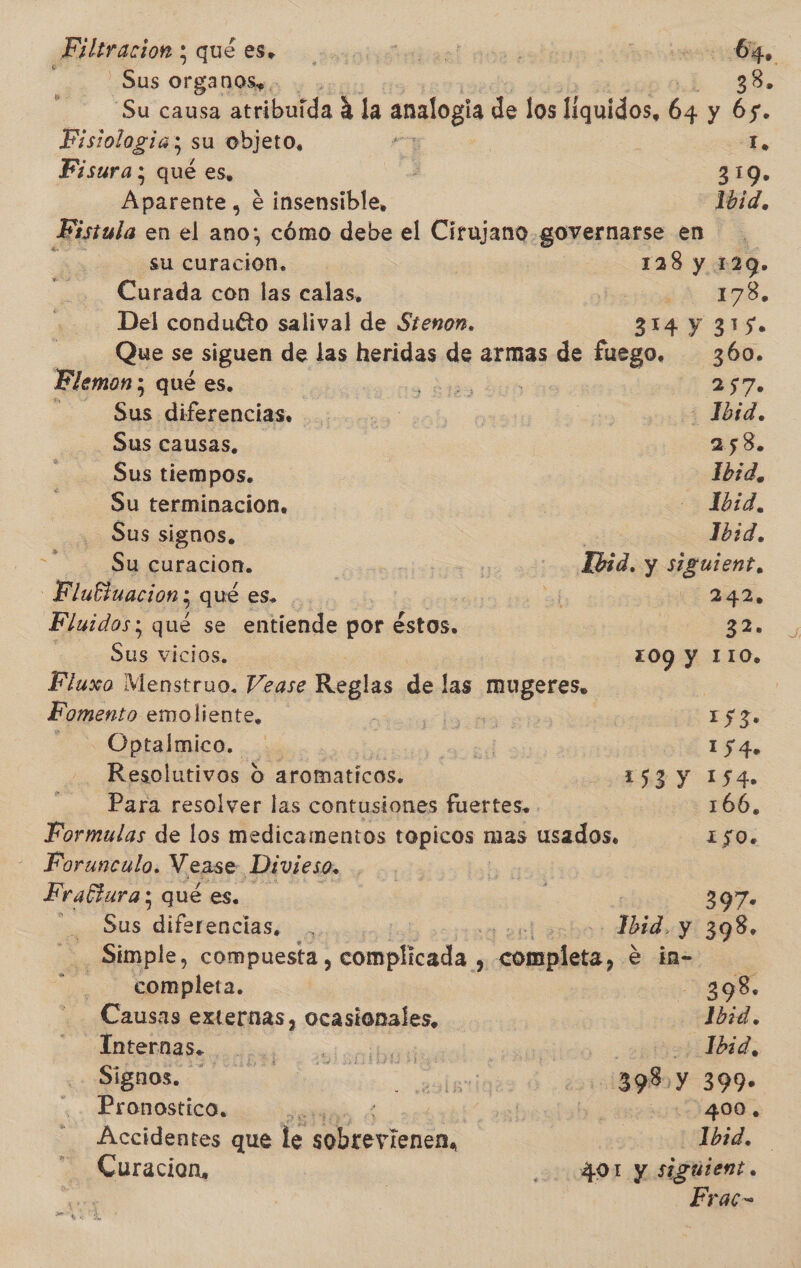 Filtracion ; qué es, Sus Organoss. | 38. Su causa atribuida A la analogía de los Agulo», 64 y Ós. Fisiologia; su objeto, L, Fisura; qué es, . $50. Da. é insensible, 1bid, Fistula en el ano; cómo debe el Cirujano. governarse en su aia | 128 y 129. Curada con las calas, ¿A 3. Del conduéto salival de Stenon. 314 Y 3150 Que se siguen de las heridas de armas de fuego. 360. Elemon ; qué es. pits DER ESA ls diferencias, - Jbsd. Sus causas. 258. Sus tiempos. ibsd, Su terminacion, Ibid, Sus signos. ) 1b:d. 4 3 curacion. | | -Jbid. y siguient, Flubluacion; qué es. A (342. Fluidos; que se entiende por éstos. IS, Sus vicios. 1OQ Y 1I1O. Fluxo Menstruo. Vease Reglas de las mugeres, Fomento emoliente, MA E o Opralmico. ...: el 154. Resolutivos d aromaticos. | ER Y ISA. Para resolver las contusiones fuertes. 166, Formulas de los medicamentos topicos 1 mas usados, 150. Forunculo, Vease Divieso. | h ! Fraftura; qué es. : 397» d Sus cias , mescla Bei y 398. _ Simple, compuesta , complicada , pise, ea completa. 2398, Causas externas, ocasionales, Ibid. AOS bad ol oa ibañ cvsuítido dd: Signos. | ada : ¿21513989 Y 399» Pronostico, y sel 10400 Accidentes que le &gt; ld Ibid. Curacion, 000401 y siguient. Erac-