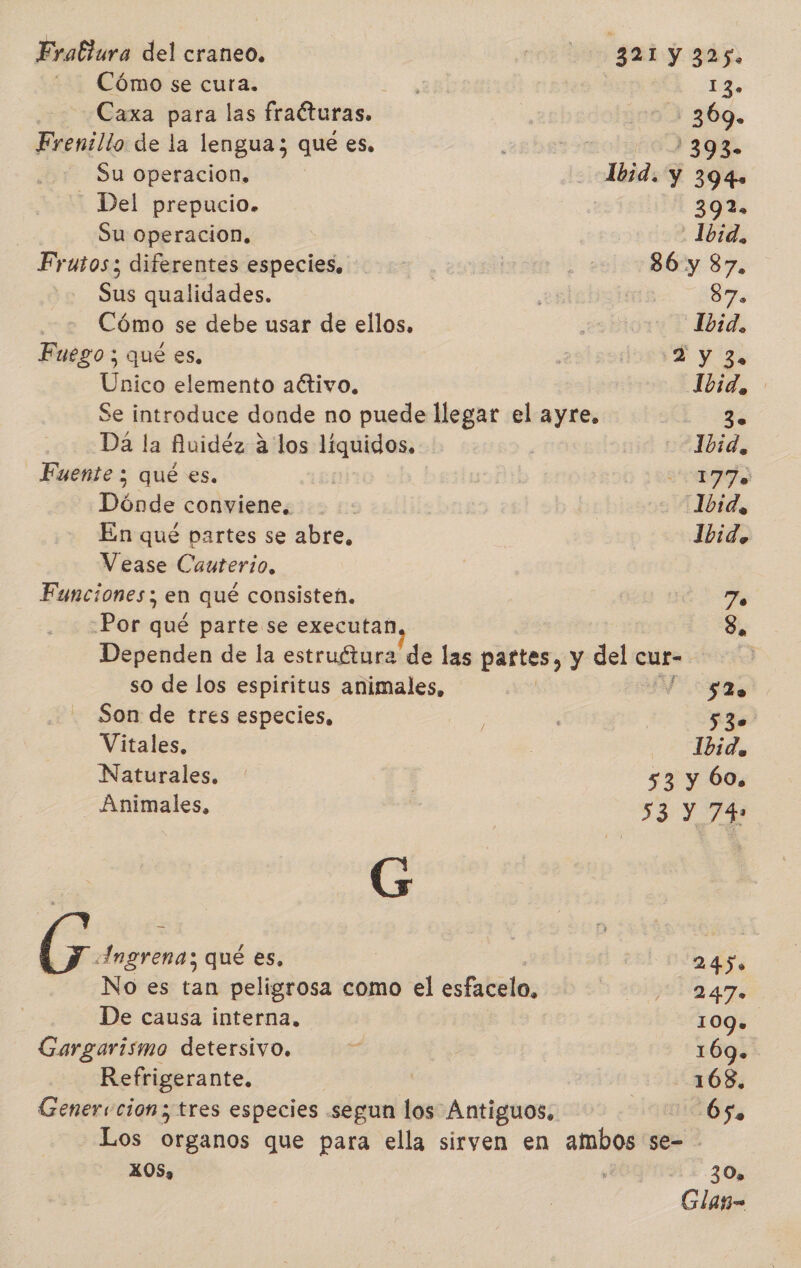 Cómo se cura. ; de | Caxa para las fraéturas. 00) 369. Frenillo de la lengua; que es, EN Su Operacion, | -Abid. y 394» - Del prepucio. | 39% Su operacion. | 1b:d, Frutos; diferentes especies, | | | 36 y 87. Sus qualidades. e | 87. Cómo se debe usar de ellos, | CTA Fuego; qué es, aldo BY gs Unico elemento activo, Ibid, Se introduce donde no puede llegar el ayre. 2 Da la Auidéz a los líquidos. | 1bid, Fuente ; qué es. | | a Dónde conviene. -: Ibid, En qué partes se abre, Jbid, Vease Cauterio. Funciones; en qué consisten. 7o -Por qué parte se executan Se Dependen de la estruétura de las partes, y del cur- so de los espiritus animales, | M0 Son de tres especies, : 530 Vitales, | Ade Naturales. | 53 y 60. Animales, 53 y 74 e Ingrena; qué es, : 024. No es tan peligrosa como el esfacelo, 3 2 09u 247 De causa interna, 109. Gargarismo detersivo. E 169. Refrigerante. ¡ 108, Genervcion; tres especies segun los Antiguos. 65. Los organos que para ella sirven en ambos se- - X OS» e 30» Glag=
